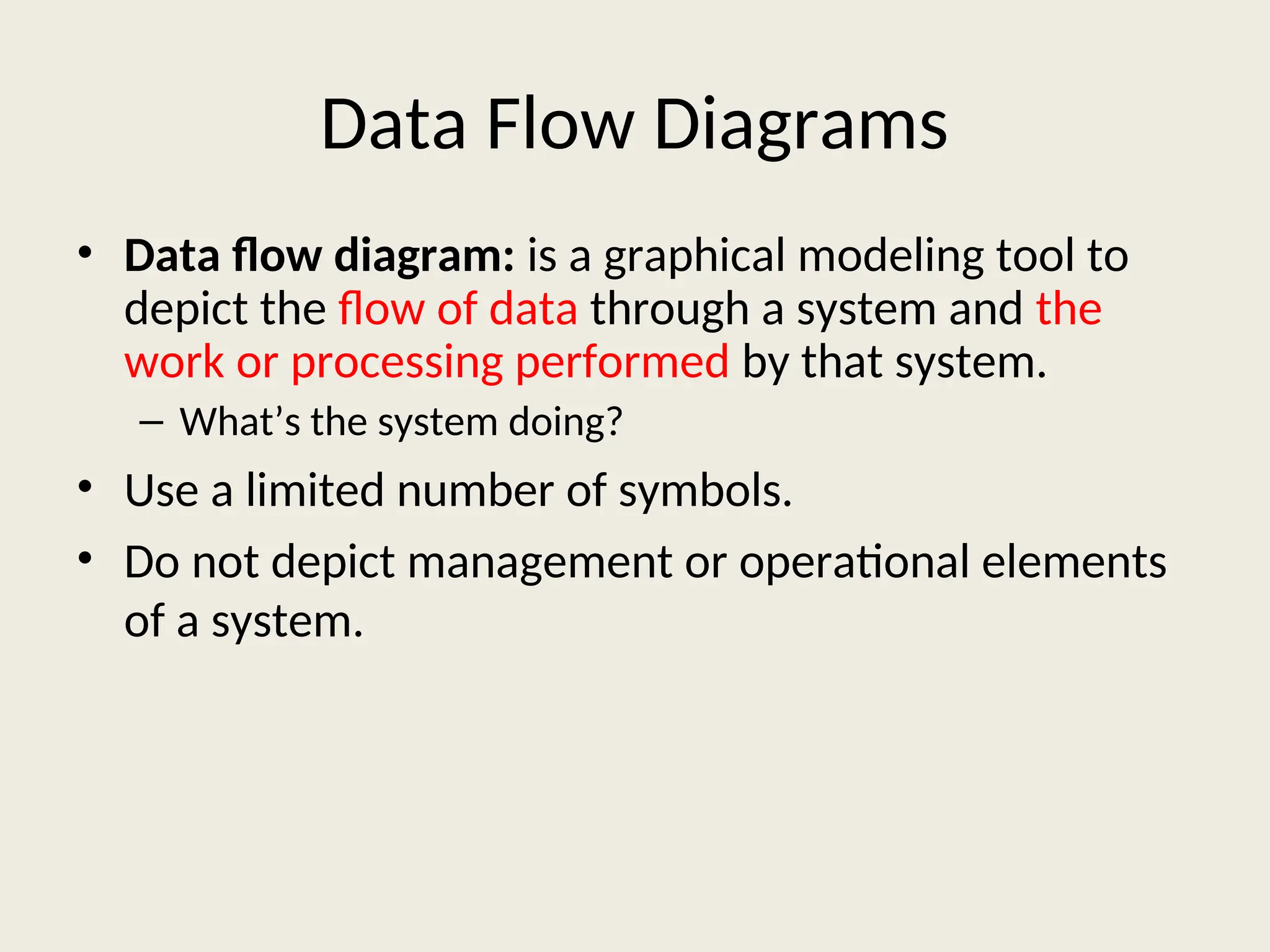 Data Flow Diagrams
• Data flow diagram: is a graphical modeling tool to
depict the flow of data through a system and the
work or processing performed by that system.
– What’s the system doing?
• Use a limited number of symbols.
• Do not depict management or operational elements
of a system.
 