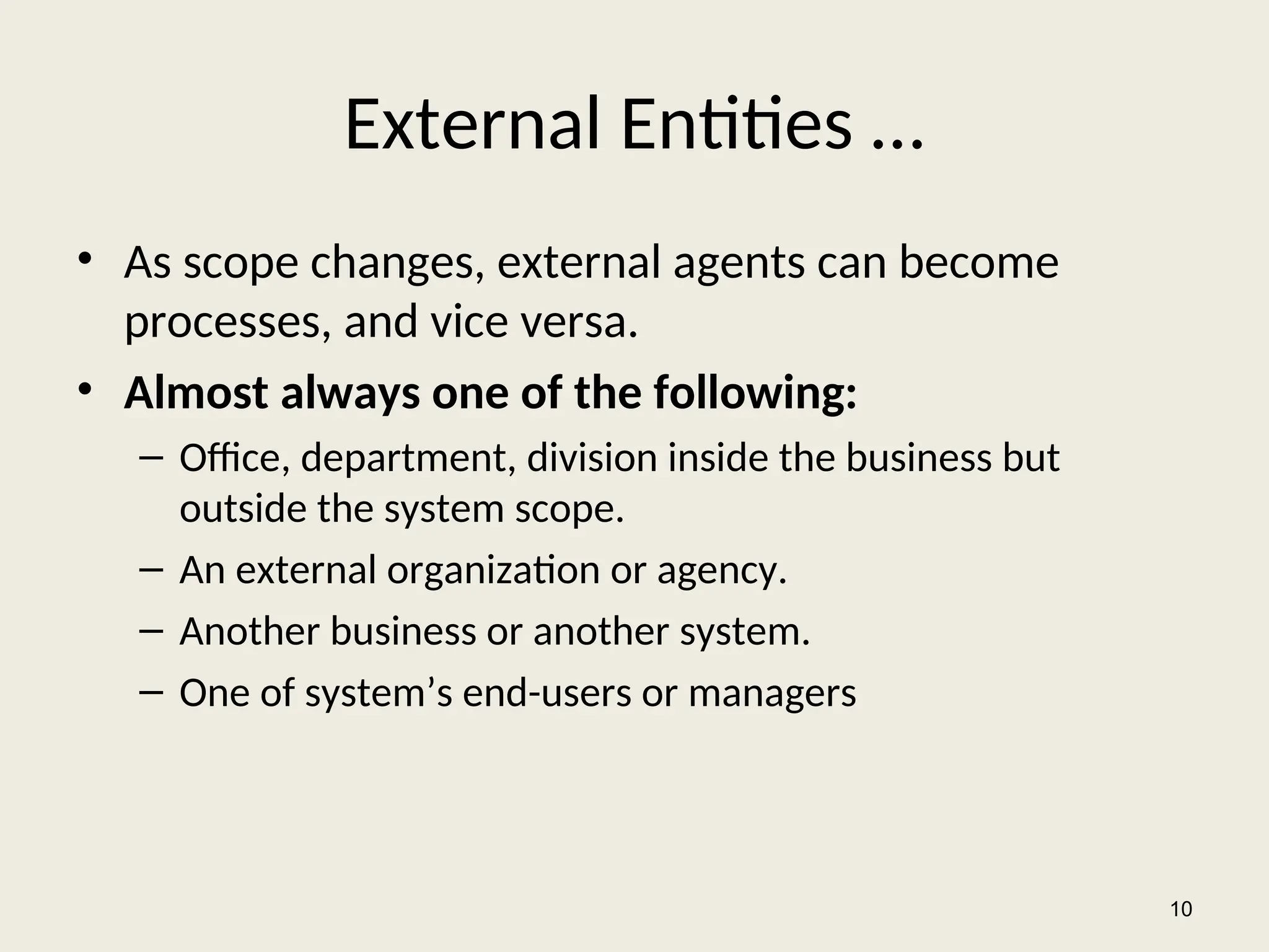 External Entities …
• As scope changes, external agents can become
processes, and vice versa.
• Almost always one of the following:
– Office, department, division inside the business but
outside the system scope.
– An external organization or agency.
– Another business or another system.
– One of system’s end-users or managers
10
 