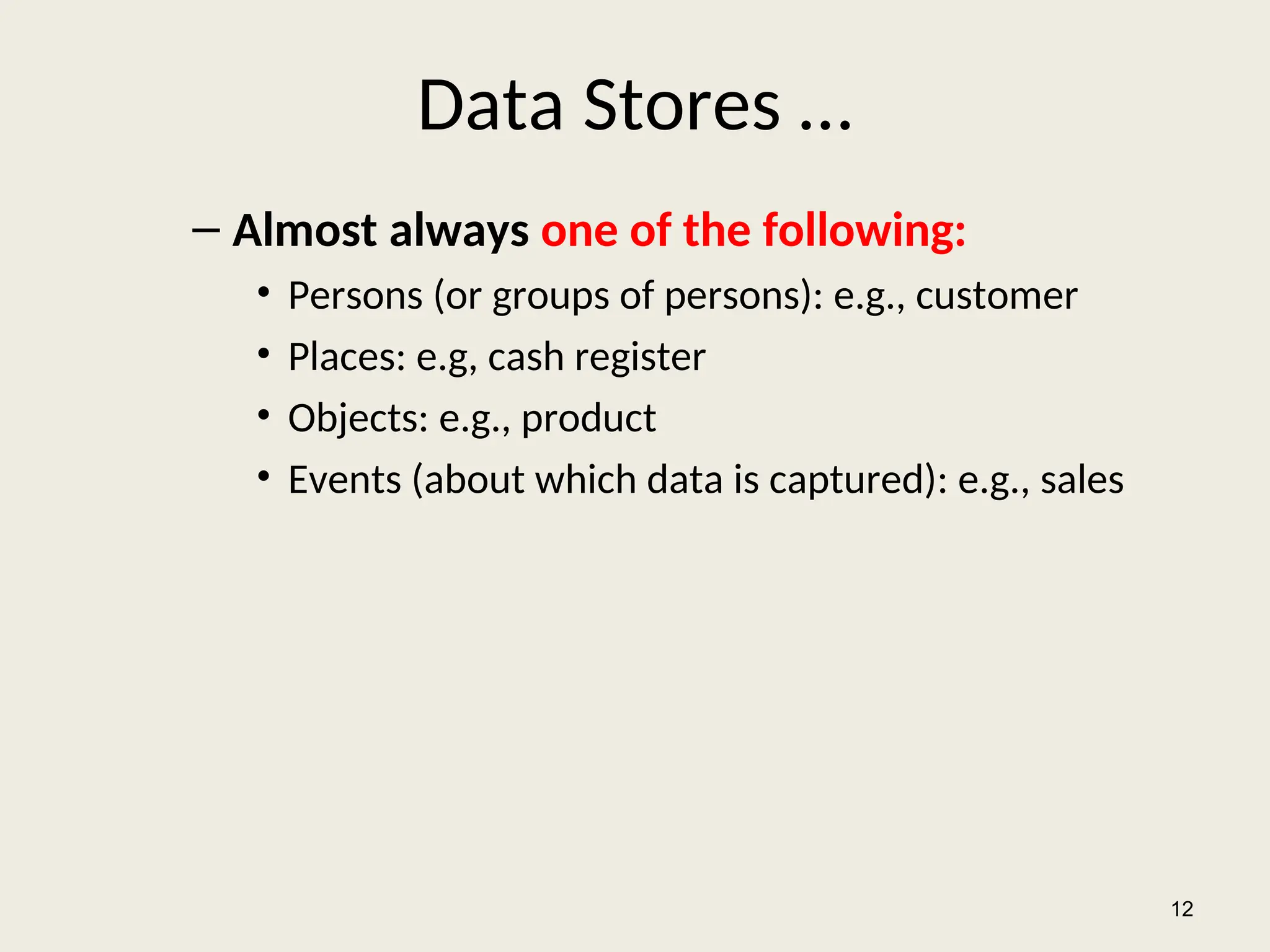 Data Stores …
– Almost always one of the following:
• Persons (or groups of persons): e.g., customer
• Places: e.g, cash register
• Objects: e.g., product
• Events (about which data is captured): e.g., sales
12
 