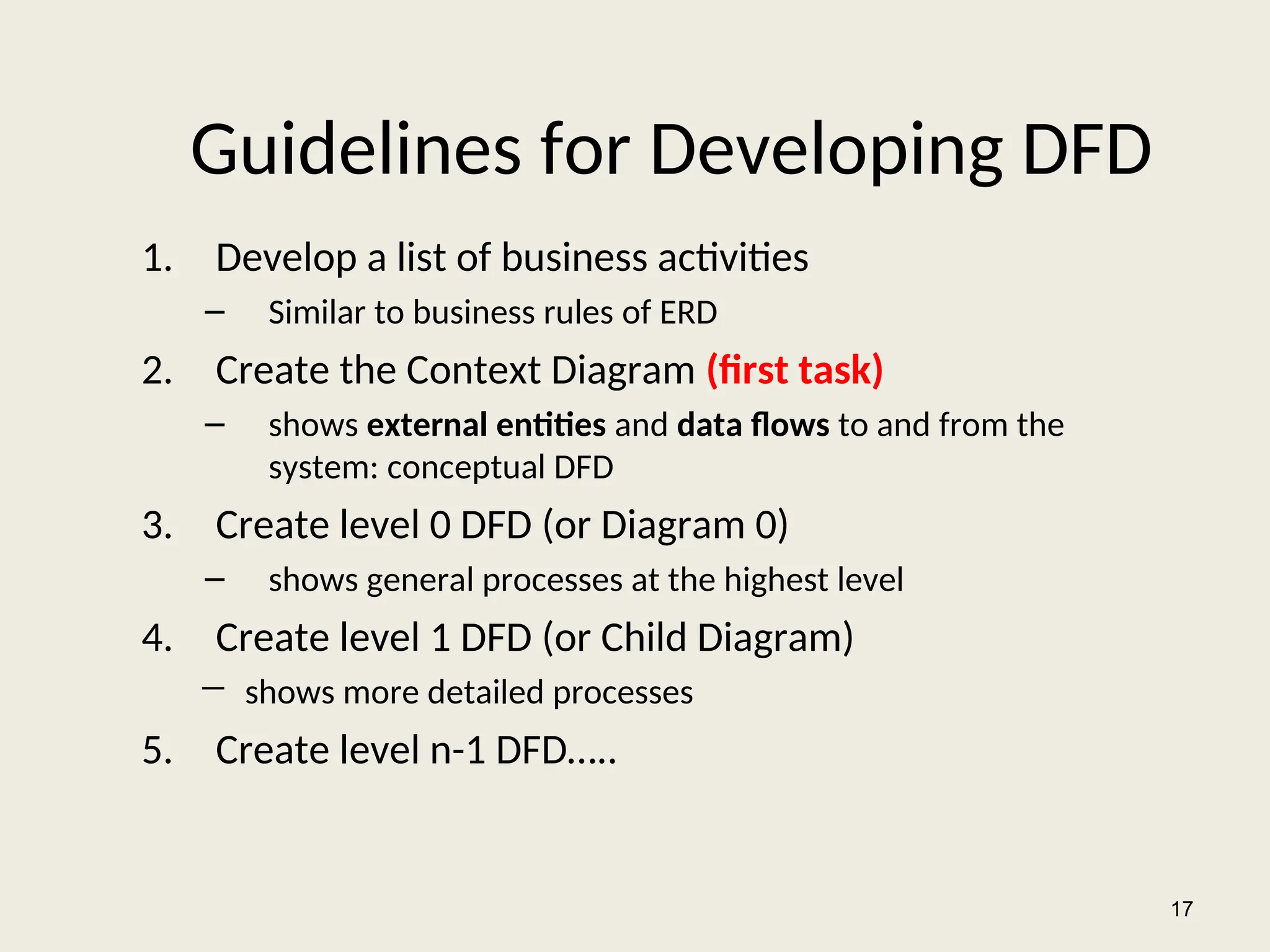 Guidelines for Developing DFD
1. Develop a list of business activities
– Similar to business rules of ERD
2. Create the Context Diagram (first task)
– shows external entities and data flows to and from the
system: conceptual DFD
3. Create level 0 DFD (or Diagram 0)
– shows general processes at the highest level
4. Create level 1 DFD (or Child Diagram)
― shows more detailed processes
5. Create level n-1 DFD…..
17
 