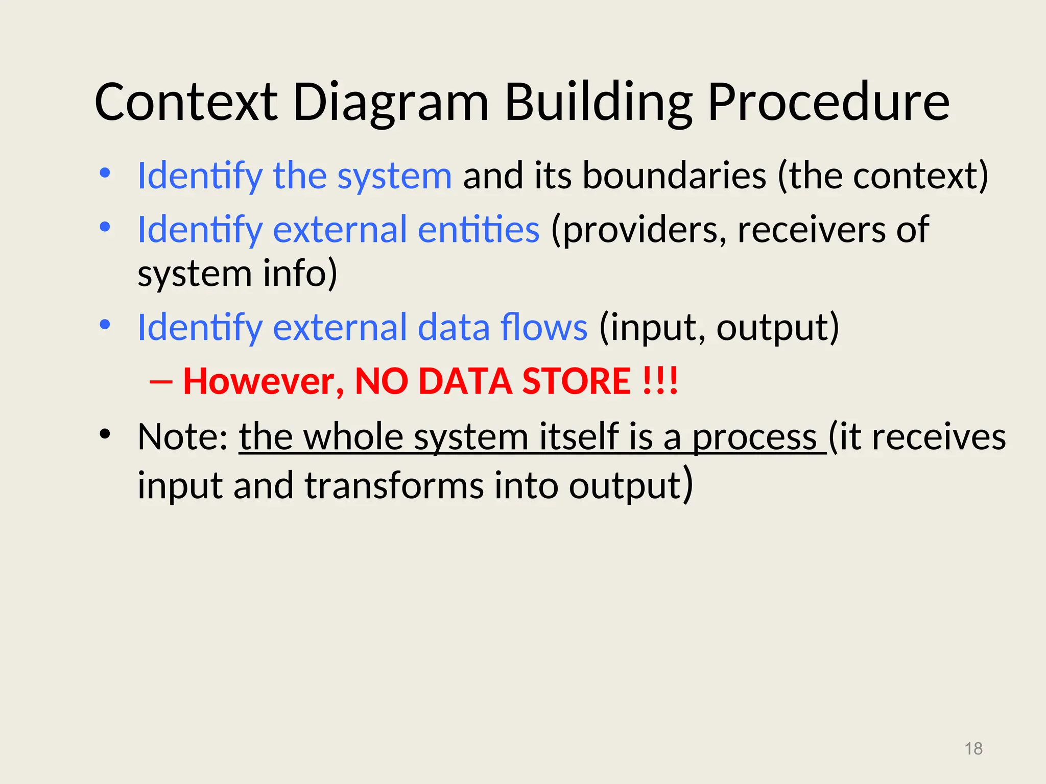 18
Context Diagram Building Procedure
• Identify the system and its boundaries (the context)
• Identify external entities (providers, receivers of
system info)
• Identify external data flows (input, output)
– However, NO DATA STORE !!!
• Note: the whole system itself is a process (it receives
input and transforms into output)
 