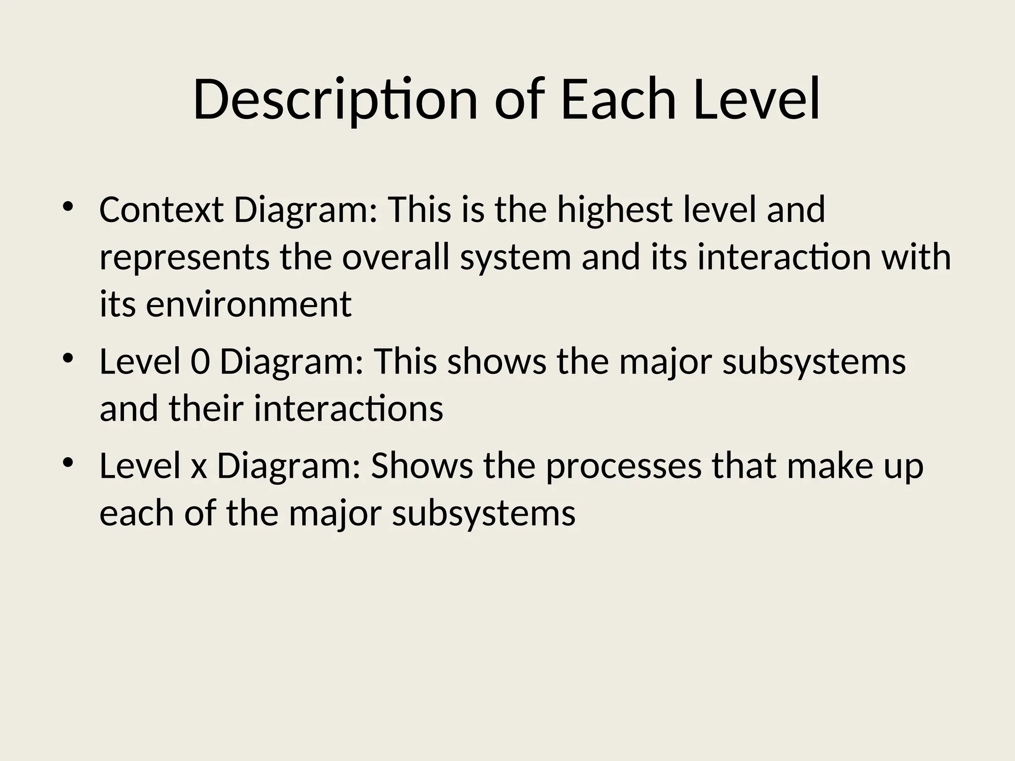 Description of Each Level
• Context Diagram: This is the highest level and
represents the overall system and its interaction with
its environment
• Level 0 Diagram: This shows the major subsystems
and their interactions
• Level x Diagram: Shows the processes that make up
each of the major subsystems
 