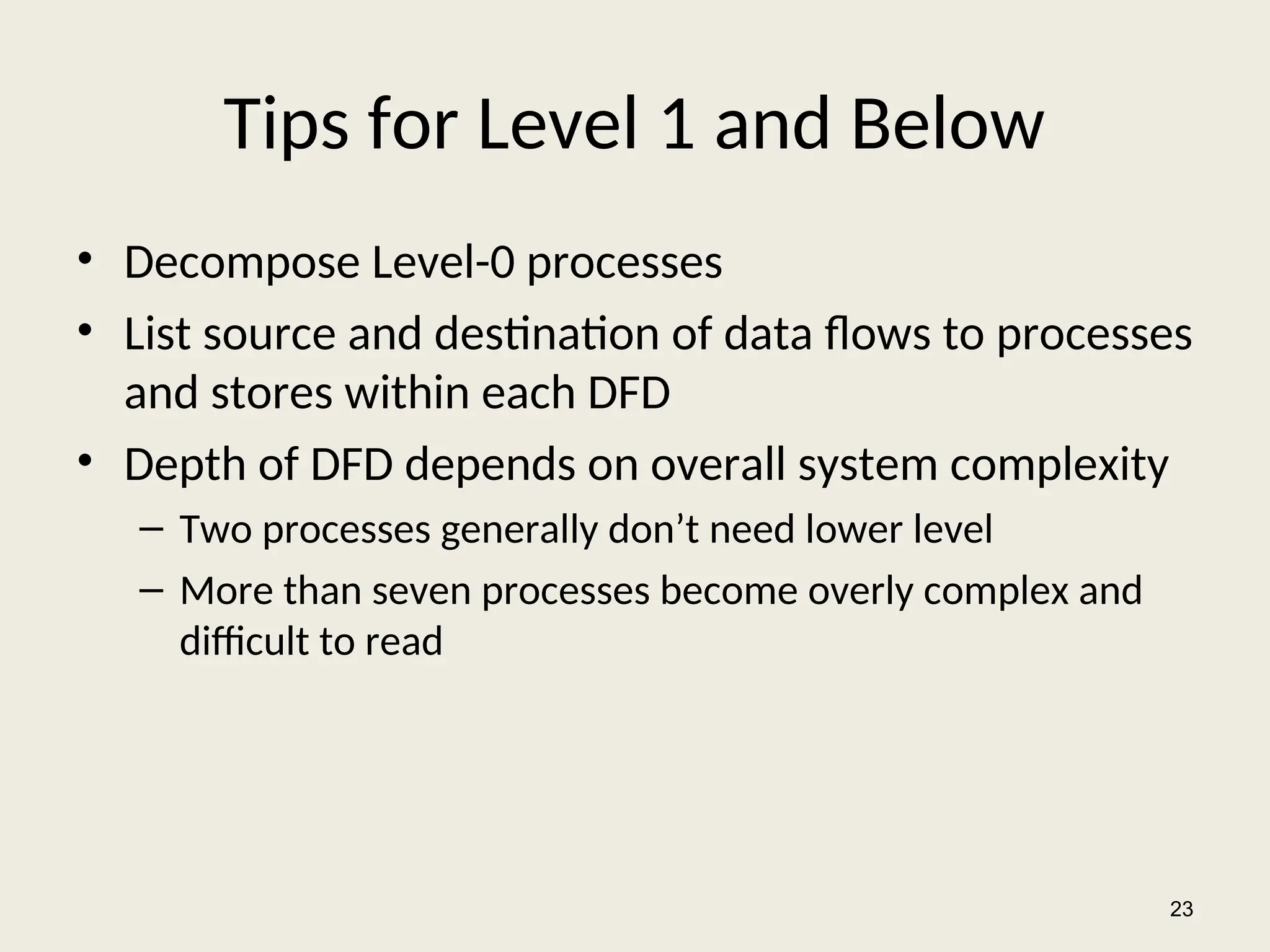 23
Tips for Level 1 and Below
• Decompose Level-0 processes
• List source and destination of data flows to processes
and stores within each DFD
• Depth of DFD depends on overall system complexity
– Two processes generally don’t need lower level
– More than seven processes become overly complex and
difficult to read
 