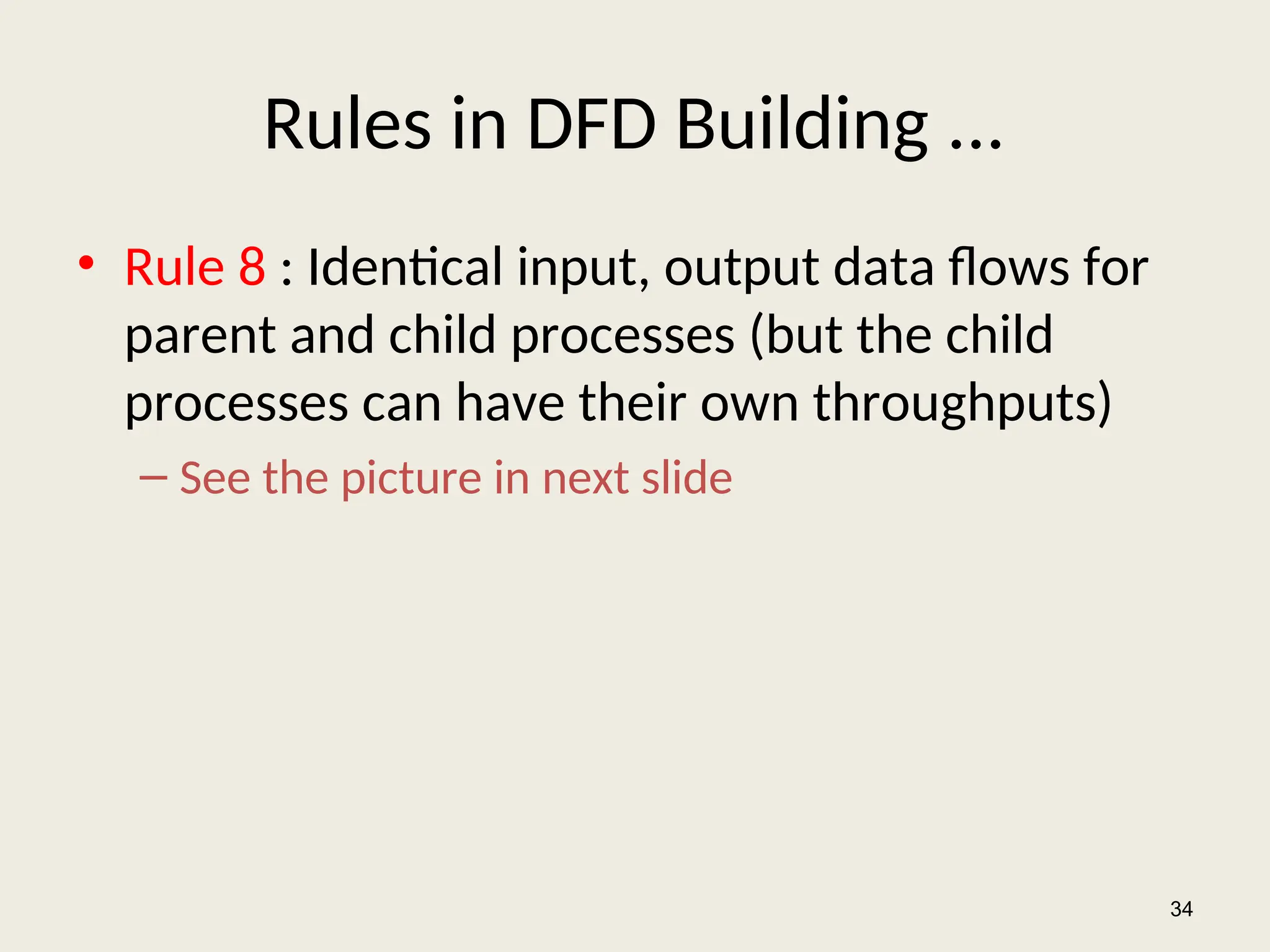 Rules in DFD Building ...
• Rule 8 : Identical input, output data flows for
parent and child processes (but the child
processes can have their own throughputs)
– See the picture in next slide
34
 