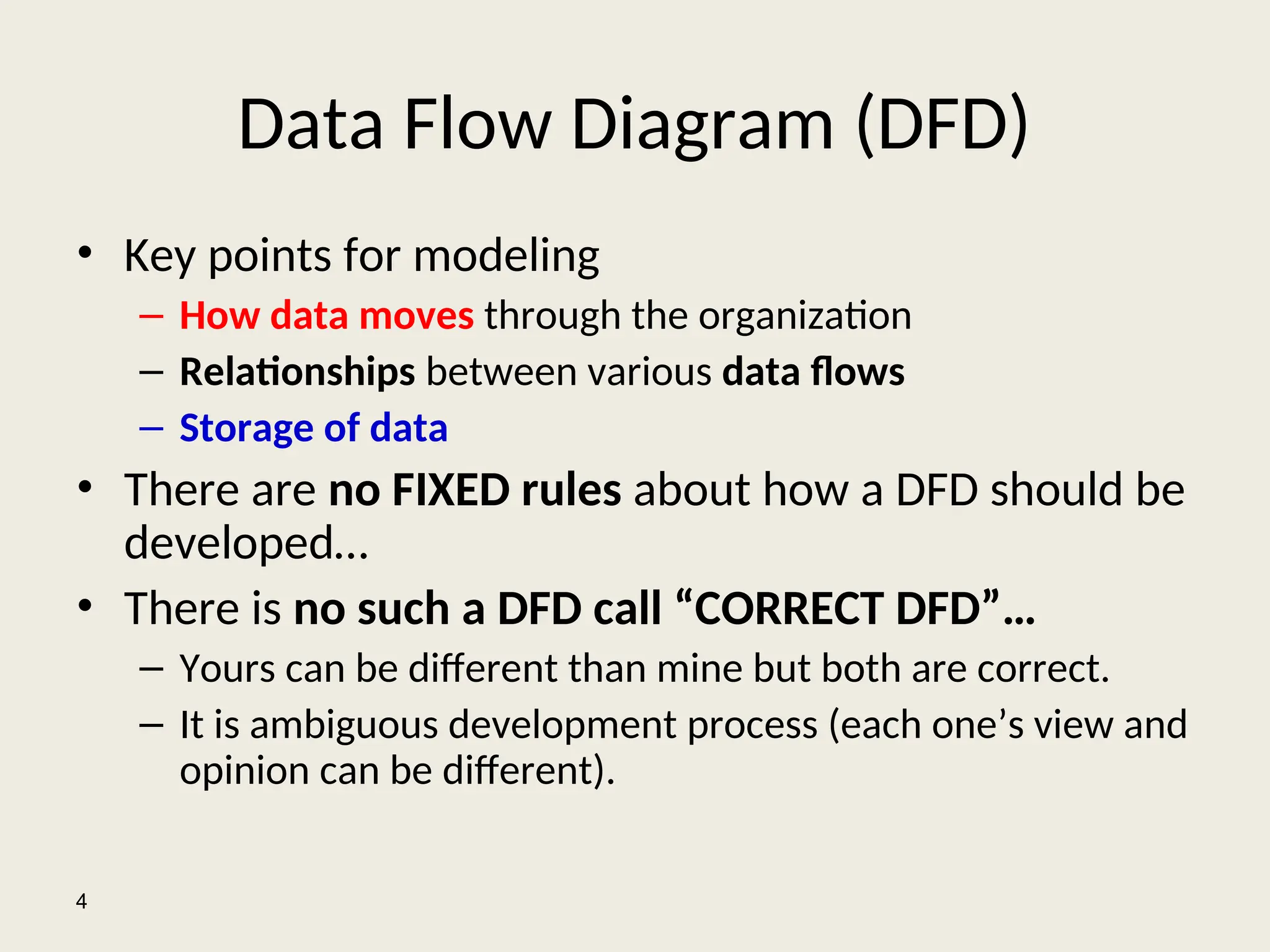Data Flow Diagram (DFD)
• Key points for modeling
– How data moves through the organization
– Relationships between various data flows
– Storage of data
• There are no FIXED rules about how a DFD should be
developed…
• There is no such a DFD call “CORRECT DFD”…
– Yours can be different than mine but both are correct.
– It is ambiguous development process (each one’s view and
opinion can be different).
4
 