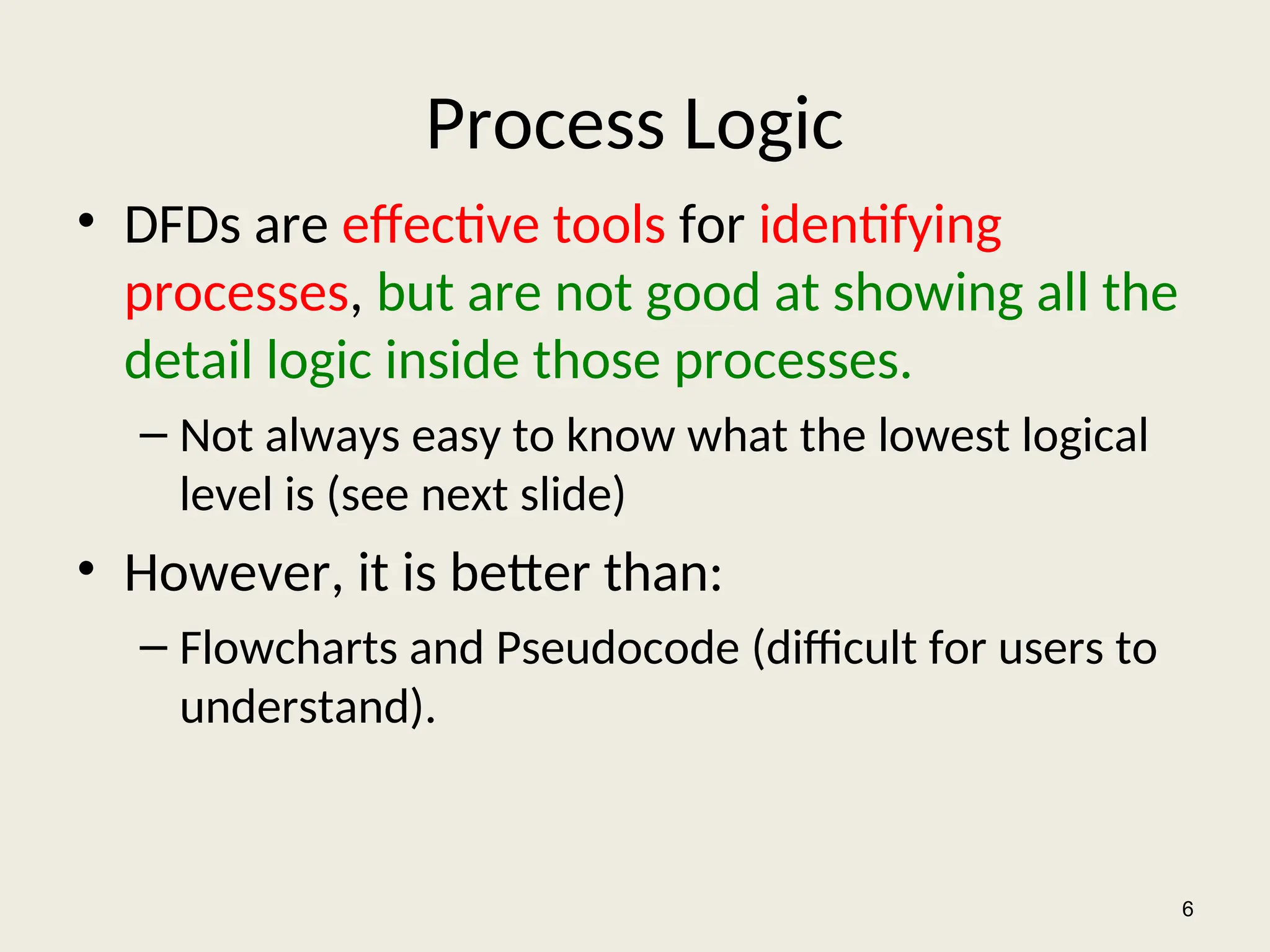 Process Logic
• DFDs are effective tools for identifying
processes, but are not good at showing all the
detail logic inside those processes.
– Not always easy to know what the lowest logical
level is (see next slide)
• However, it is better than:
– Flowcharts and Pseudocode (difficult for users to
understand).
6
 