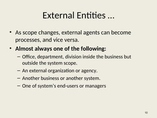 External Entities …
• As scope changes, external agents can become
processes, and vice versa.
• Almost always one of the following:
– Office, department, division inside the business but
outside the system scope.
– An external organization or agency.
– Another business or another system.
– One of system’s end-users or managers
10
 