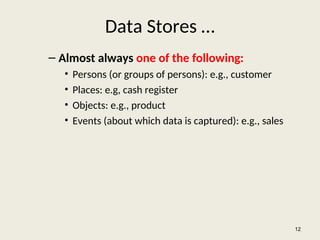 Data Stores …
– Almost always one of the following:
• Persons (or groups of persons): e.g., customer
• Places: e.g, cash register
• Objects: e.g., product
• Events (about which data is captured): e.g., sales
12
 