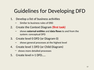 Guidelines for Developing DFD
1. Develop a list of business activities
– Similar to business rules of ERD
2. Create the Context Diagram (first task)
– shows external entities and data flows to and from the
system: conceptual DFD
3. Create level 0 DFD (or Diagram 0)
– shows general processes at the highest level
4. Create level 1 DFD (or Child Diagram)
― shows more detailed processes
5. Create level n-1 DFD…..
17
 