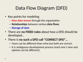 Data Flow Diagram (DFD)
• Key points for modeling
– How data moves through the organization
– Relationships between various data flows
– Storage of data
• There are no FIXED rules about how a DFD should be
developed…
• There is no such a DFD call “CORRECT DFD”…
– Yours can be different than mine but both are correct.
– It is ambiguous development process (each one’s view and
opinion can be different).
4
 