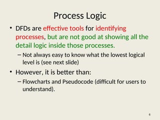 Process Logic
• DFDs are effective tools for identifying
processes, but are not good at showing all the
detail logic inside those processes.
– Not always easy to know what the lowest logical
level is (see next slide)
• However, it is better than:
– Flowcharts and Pseudocode (difficult for users to
understand).
6
 