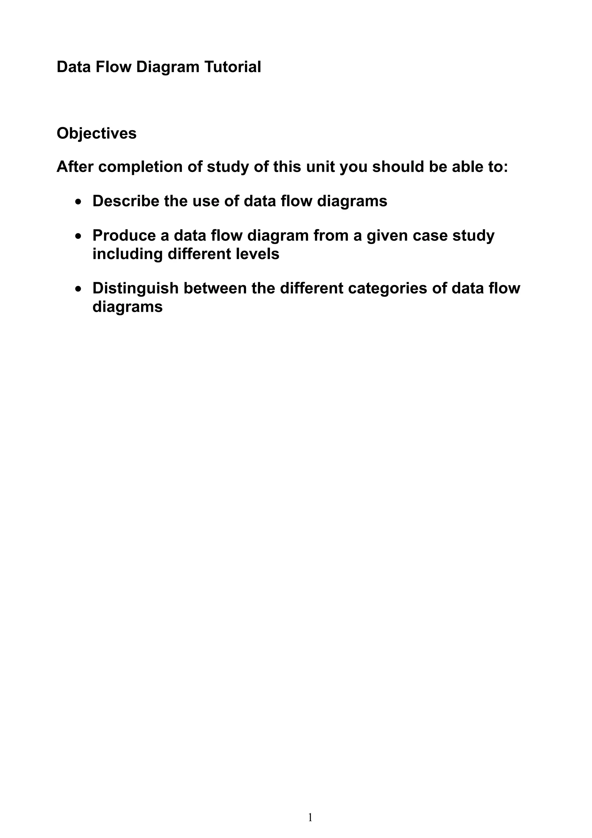 Data Flow Diagram Tutorial



Objectives

After completion of study of this unit you should be able to:

  • Describe the use of data flow diagrams

  • Produce a data flow diagram from a given case study
    including different levels

  • Distinguish between the different categories of data flow
    diagrams




                                 1
 