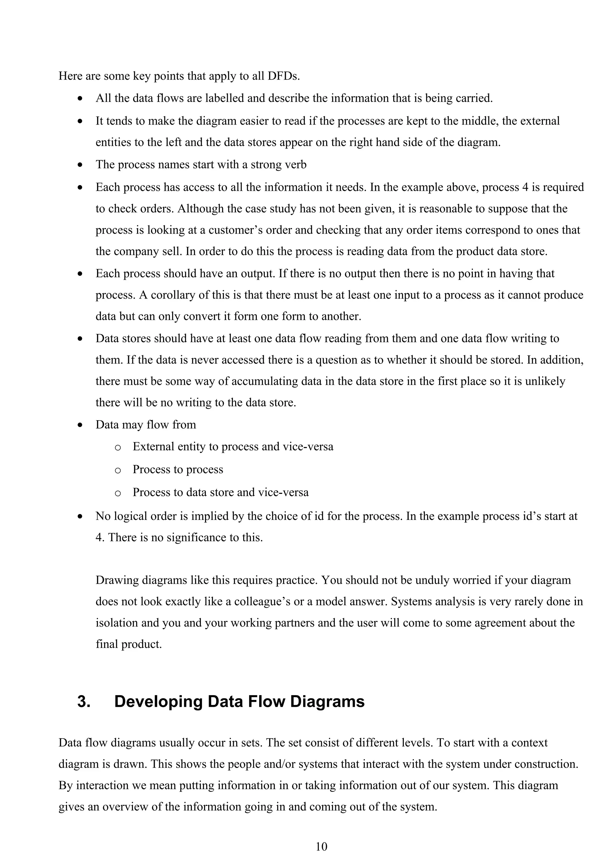 Here are some key points that apply to all DFDs.
   •    All the data flows are labelled and describe the information that is being carried.
   •    It tends to make the diagram easier to read if the processes are kept to the middle, the external
        entities to the left and the data stores appear on the right hand side of the diagram.
   •    The process names start with a strong verb
   •    Each process has access to all the information it needs. In the example above, process 4 is required
        to check orders. Although the case study has not been given, it is reasonable to suppose that the
        process is looking at a customer’s order and checking that any order items correspond to ones that
        the company sell. In order to do this the process is reading data from the product data store.
   •    Each process should have an output. If there is no output then there is no point in having that
        process. A corollary of this is that there must be at least one input to a process as it cannot produce
        data but can only convert it form one form to another.
   •    Data stores should have at least one data flow reading from them and one data flow writing to
        them. If the data is never accessed there is a question as to whether it should be stored. In addition,
        there must be some way of accumulating data in the data store in the first place so it is unlikely
        there will be no writing to the data store.
   •    Data may flow from
           o External entity to process and vice-versa
           o Process to process
           o Process to data store and vice-versa
   •    No logical order is implied by the choice of id for the process. In the example process id’s start at
        4. There is no significance to this.


        Drawing diagrams like this requires practice. You should not be unduly worried if your diagram
        does not look exactly like a colleague’s or a model answer. Systems analysis is very rarely done in
        isolation and you and your working partners and the user will come to some agreement about the
        final product.



   3.      Developing Data Flow Diagrams

Data flow diagrams usually occur in sets. The set consist of different levels. To start with a context
diagram is drawn. This shows the people and/or systems that interact with the system under construction.
By interaction we mean putting information in or taking information out of our system. This diagram
gives an overview of the information going in and coming out of the system.


                                                      10
 