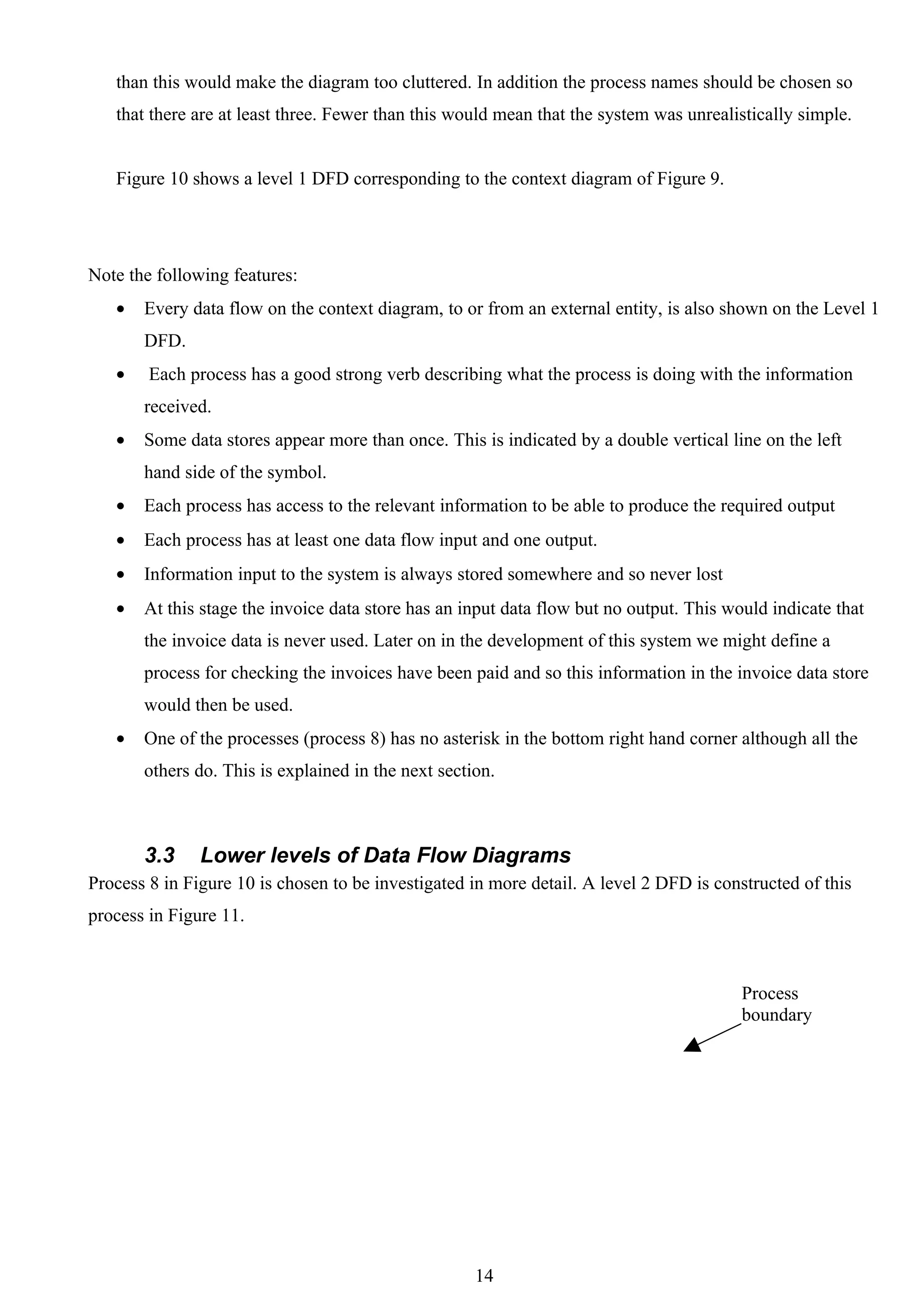 than this would make the diagram too cluttered. In addition the process names should be chosen so
   that there are at least three. Fewer than this would mean that the system was unrealistically simple.


   Figure 10 shows a level 1 DFD corresponding to the context diagram of Figure 9.




Note the following features:
   •   Every data flow on the context diagram, to or from an external entity, is also shown on the Level 1
       DFD.
   •    Each process has a good strong verb describing what the process is doing with the information
       received.
   •   Some data stores appear more than once. This is indicated by a double vertical line on the left
       hand side of the symbol.
   •   Each process has access to the relevant information to be able to produce the required output
   •   Each process has at least one data flow input and one output.
   •   Information input to the system is always stored somewhere and so never lost
   •   At this stage the invoice data store has an input data flow but no output. This would indicate that
       the invoice data is never used. Later on in the development of this system we might define a
       process for checking the invoices have been paid and so this information in the invoice data store
       would then be used.
   •   One of the processes (process 8) has no asterisk in the bottom right hand corner although all the
       others do. This is explained in the next section.



       3.3     Lower levels of Data Flow Diagrams
Process 8 in Figure 10 is chosen to be investigated in more detail. A level 2 DFD is constructed of this
process in Figure 11.



                                                                                         Process
                                                                                         boundary




                                                     14
 