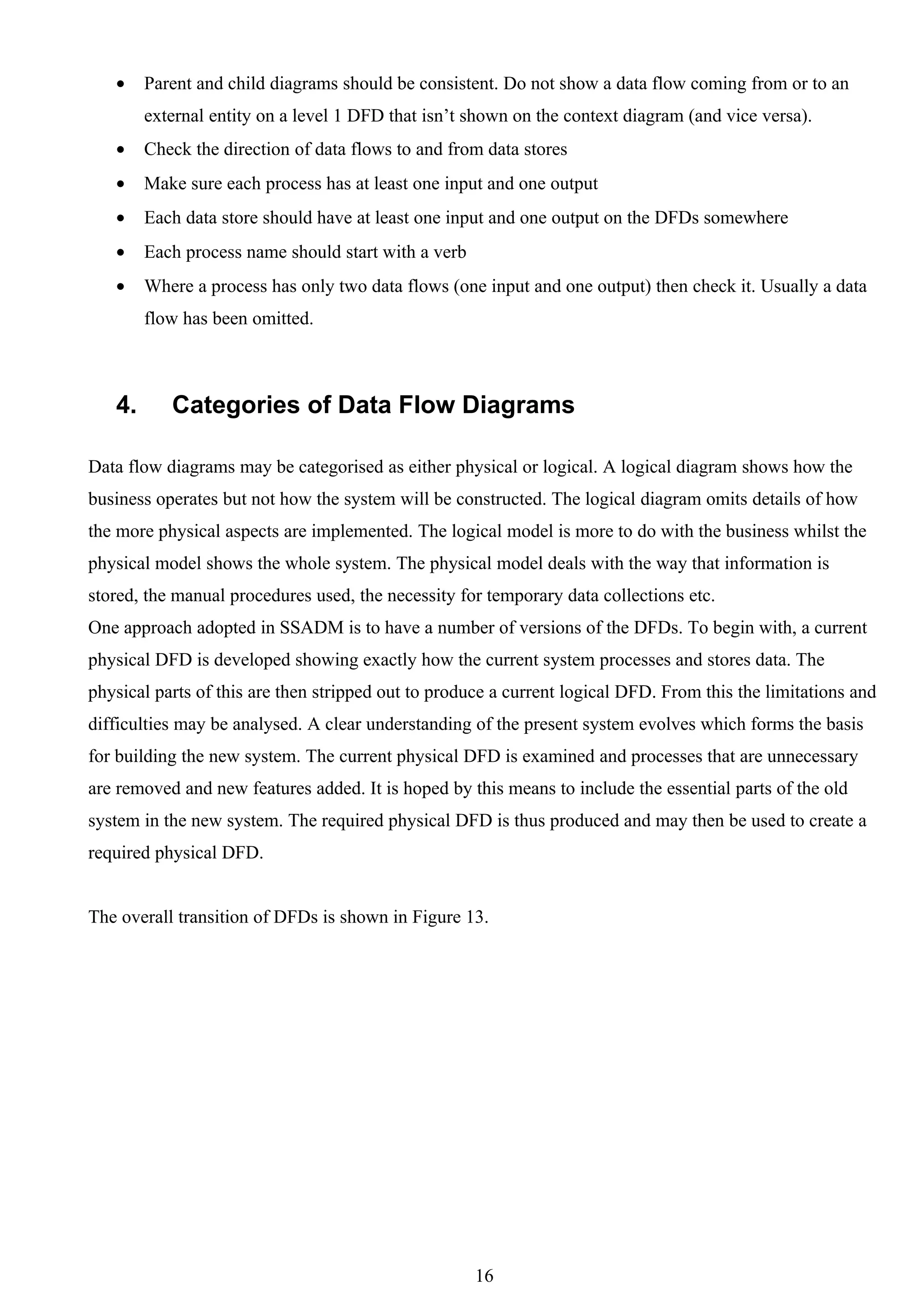 •    Parent and child diagrams should be consistent. Do not show a data flow coming from or to an
        external entity on a level 1 DFD that isn’t shown on the context diagram (and vice versa).
   •    Check the direction of data flows to and from data stores
   •    Make sure each process has at least one input and one output
   •    Each data store should have at least one input and one output on the DFDs somewhere
   •    Each process name should start with a verb
   •    Where a process has only two data flows (one input and one output) then check it. Usually a data
        flow has been omitted.



   4.      Categories of Data Flow Diagrams

Data flow diagrams may be categorised as either physical or logical. A logical diagram shows how the
business operates but not how the system will be constructed. The logical diagram omits details of how
the more physical aspects are implemented. The logical model is more to do with the business whilst the
physical model shows the whole system. The physical model deals with the way that information is
stored, the manual procedures used, the necessity for temporary data collections etc.
One approach adopted in SSADM is to have a number of versions of the DFDs. To begin with, a current
physical DFD is developed showing exactly how the current system processes and stores data. The
physical parts of this are then stripped out to produce a current logical DFD. From this the limitations and
difficulties may be analysed. A clear understanding of the present system evolves which forms the basis
for building the new system. The current physical DFD is examined and processes that are unnecessary
are removed and new features added. It is hoped by this means to include the essential parts of the old
system in the new system. The required physical DFD is thus produced and may then be used to create a
required physical DFD.


The overall transition of DFDs is shown in Figure 13.




                                                     16
 