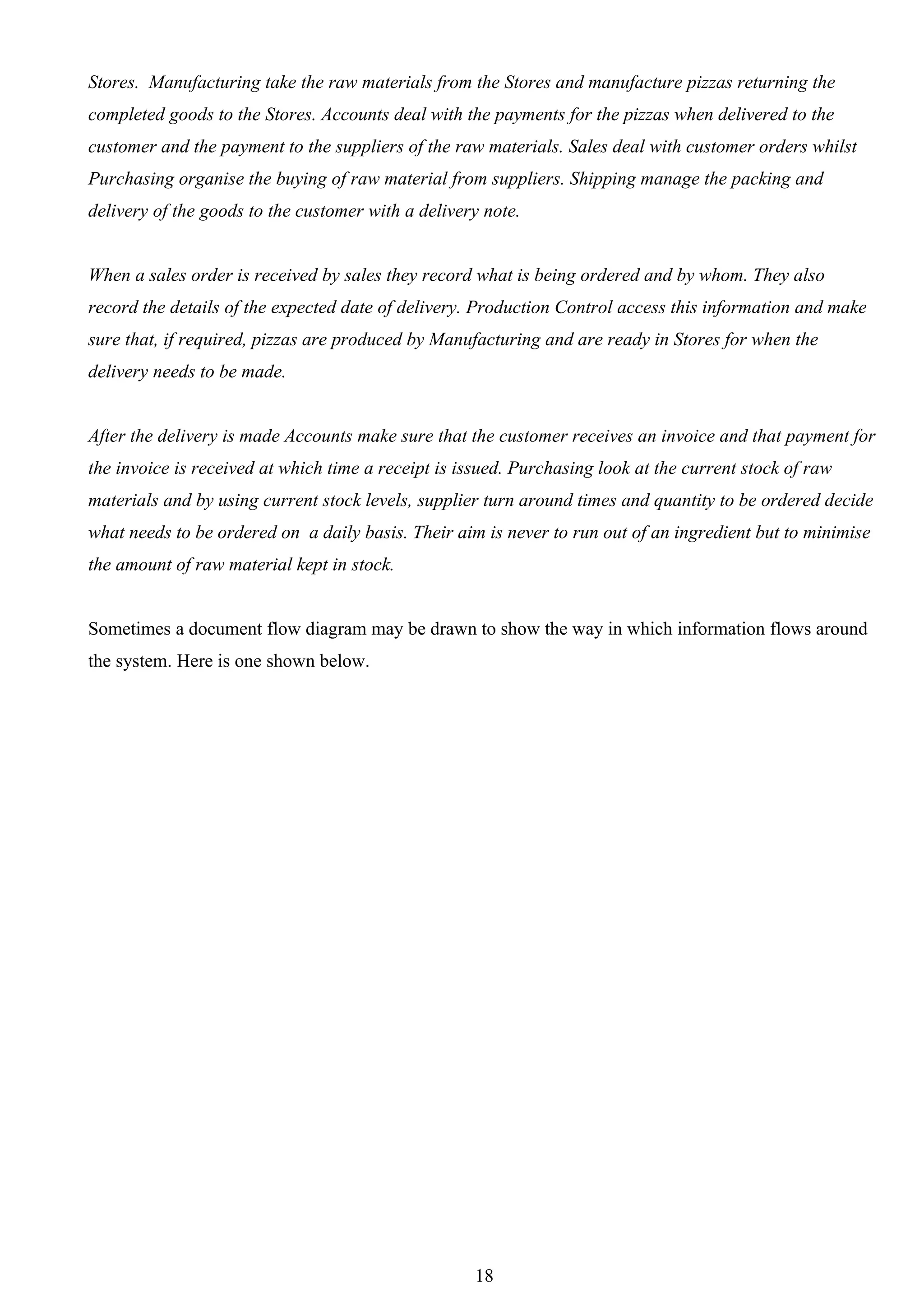 Stores. Manufacturing take the raw materials from the Stores and manufacture pizzas returning the
completed goods to the Stores. Accounts deal with the payments for the pizzas when delivered to the
customer and the payment to the suppliers of the raw materials. Sales deal with customer orders whilst
Purchasing organise the buying of raw material from suppliers. Shipping manage the packing and
delivery of the goods to the customer with a delivery note.


When a sales order is received by sales they record what is being ordered and by whom. They also
record the details of the expected date of delivery. Production Control access this information and make
sure that, if required, pizzas are produced by Manufacturing and are ready in Stores for when the
delivery needs to be made.


After the delivery is made Accounts make sure that the customer receives an invoice and that payment for
the invoice is received at which time a receipt is issued. Purchasing look at the current stock of raw
materials and by using current stock levels, supplier turn around times and quantity to be ordered decide
what needs to be ordered on a daily basis. Their aim is never to run out of an ingredient but to minimise
the amount of raw material kept in stock.


Sometimes a document flow diagram may be drawn to show the way in which information flows around
the system. Here is one shown below.




                                                     18
 