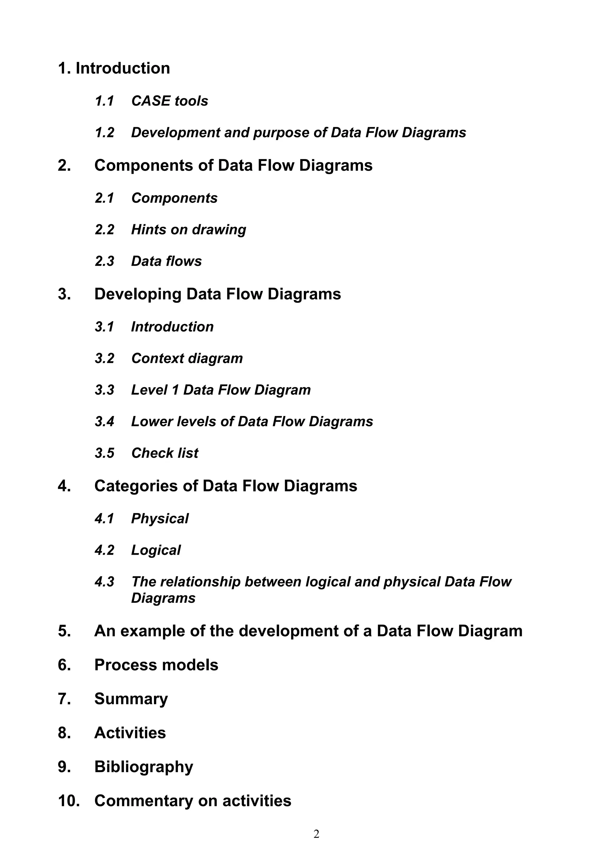 1. Introduction
     1.1   CASE tools

     1.2   Development and purpose of Data Flow Diagrams

2.   Components of Data Flow Diagrams
     2.1   Components

     2.2   Hints on drawing

     2.3   Data flows

3.   Developing Data Flow Diagrams
     3.1   Introduction

     3.2   Context diagram

     3.3   Level 1 Data Flow Diagram

     3.4   Lower levels of Data Flow Diagrams

     3.5   Check list

4.   Categories of Data Flow Diagrams
     4.1   Physical

     4.2   Logical

     4.3   The relationship between logical and physical Data Flow
           Diagrams

5.   An example of the development of a Data Flow Diagram

6.   Process models

7.   Summary

8.   Activities

9.   Bibliography

10. Commentary on activities
                                       2
 