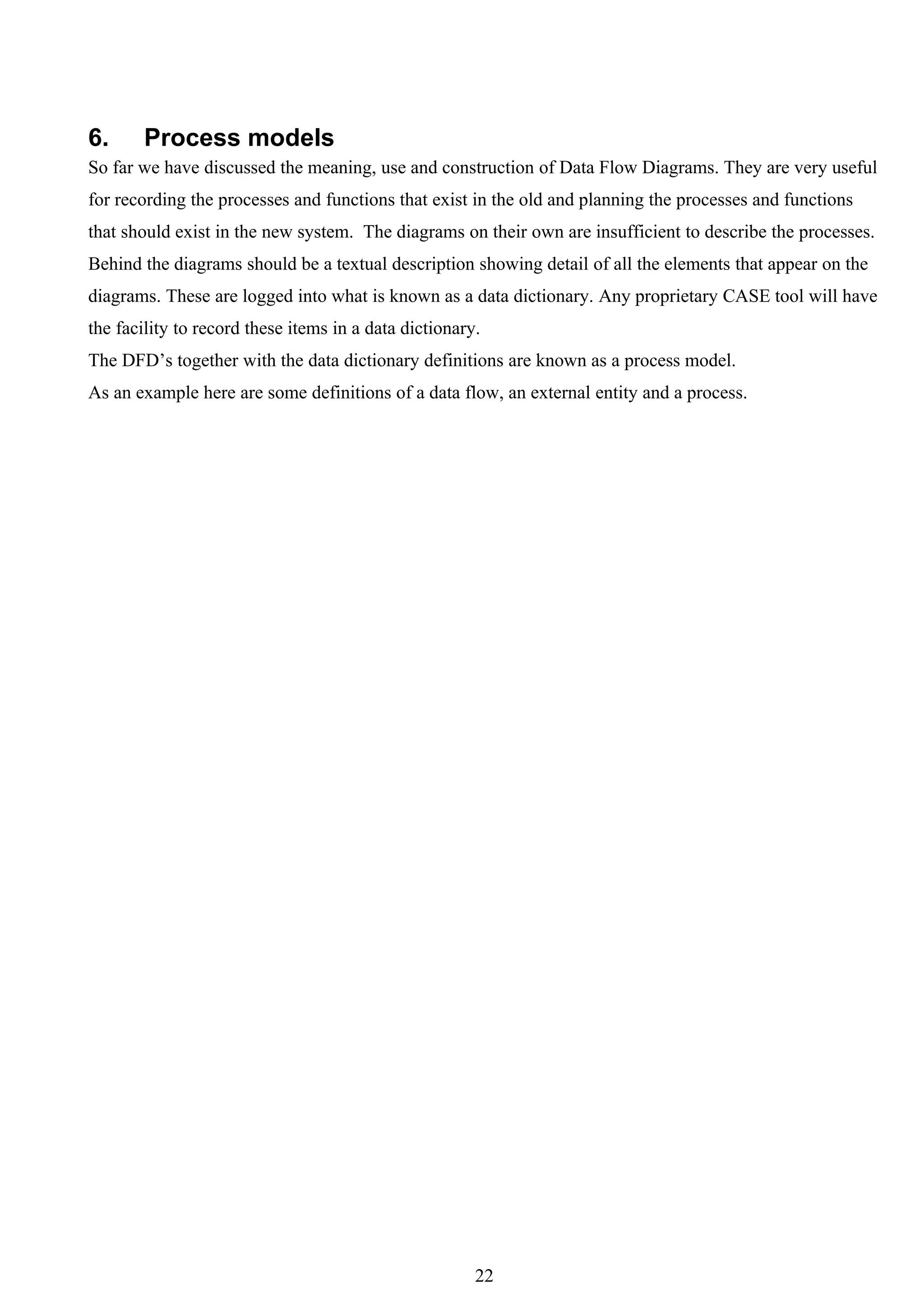 6.     Process models
So far we have discussed the meaning, use and construction of Data Flow Diagrams. They are very useful
for recording the processes and functions that exist in the old and planning the processes and functions
that should exist in the new system. The diagrams on their own are insufficient to describe the processes.
Behind the diagrams should be a textual description showing detail of all the elements that appear on the
diagrams. These are logged into what is known as a data dictionary. Any proprietary CASE tool will have
the facility to record these items in a data dictionary.
The DFD’s together with the data dictionary definitions are known as a process model.
As an example here are some definitions of a data flow, an external entity and a process.




                                                       22
 