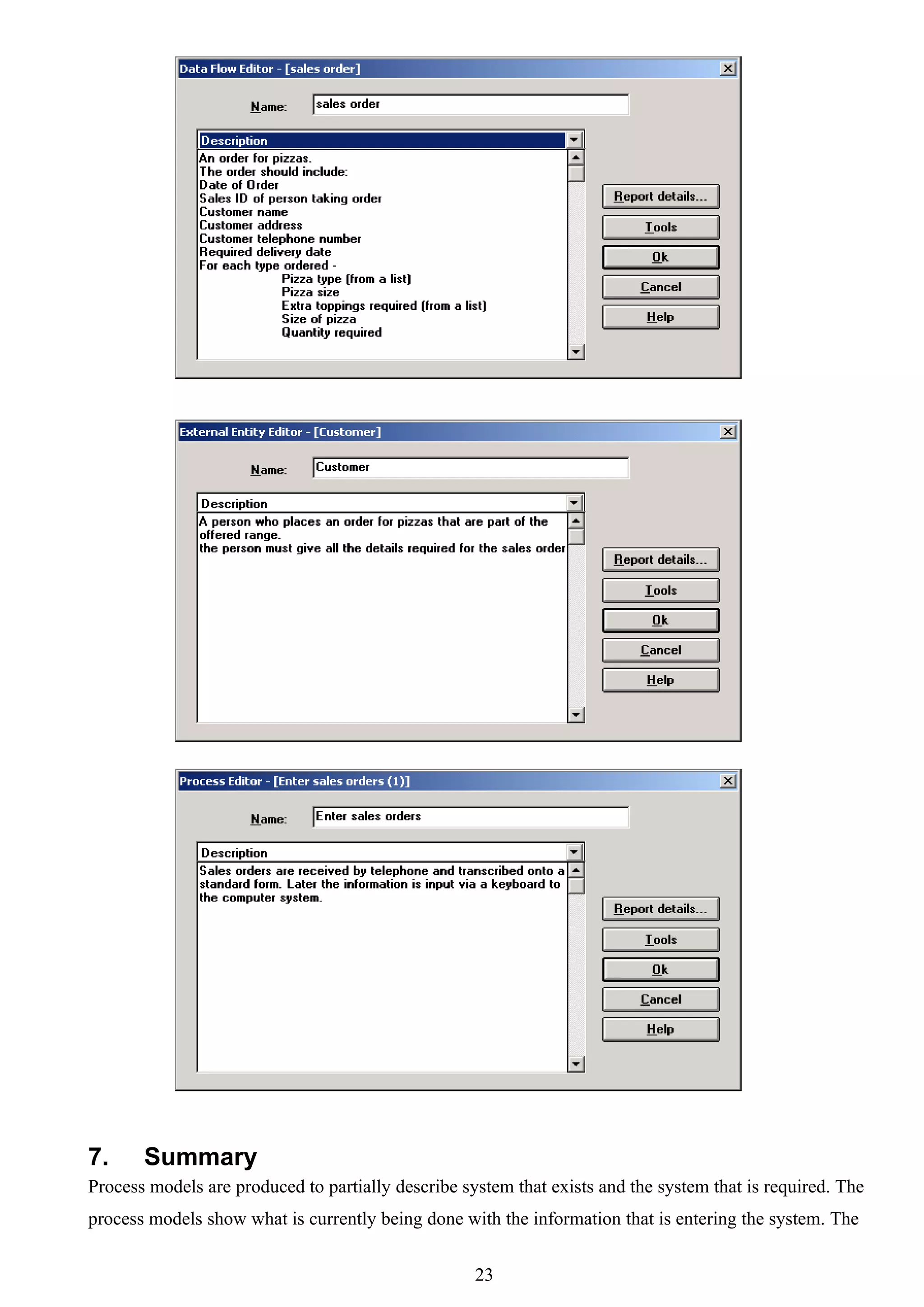 7.     Summary
Process models are produced to partially describe system that exists and the system that is required. The
process models show what is currently being done with the information that is entering the system. The


                                                    23
 