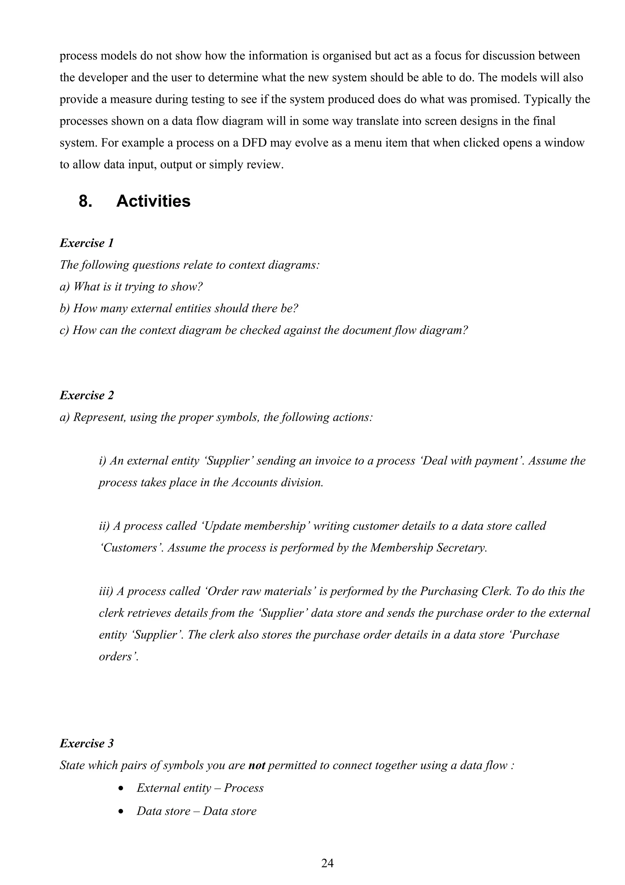 process models do not show how the information is organised but act as a focus for discussion between
the developer and the user to determine what the new system should be able to do. The models will also
provide a measure during testing to see if the system produced does do what was promised. Typically the
processes shown on a data flow diagram will in some way translate into screen designs in the final
system. For example a process on a DFD may evolve as a menu item that when clicked opens a window
to allow data input, output or simply review.


   8.        Activities

Exercise 1
The following questions relate to context diagrams:
a) What is it trying to show?
b) How many external entities should there be?
c) How can the context diagram be checked against the document flow diagram?




Exercise 2
a) Represent, using the proper symbols, the following actions:


        i) An external entity ‘Supplier’ sending an invoice to a process ‘Deal with payment’. Assume the
        process takes place in the Accounts division.


        ii) A process called ‘Update membership’ writing customer details to a data store called
        ‘Customers’. Assume the process is performed by the Membership Secretary.


        iii) A process called ‘Order raw materials’ is performed by the Purchasing Clerk. To do this the
        clerk retrieves details from the ‘Supplier’ data store and sends the purchase order to the external
        entity ‘Supplier’. The clerk also stores the purchase order details in a data store ‘Purchase
        orders’.




Exercise 3
State which pairs of symbols you are not permitted to connect together using a data flow :
             •   External entity – Process
             •   Data store – Data store



                                                      24
 