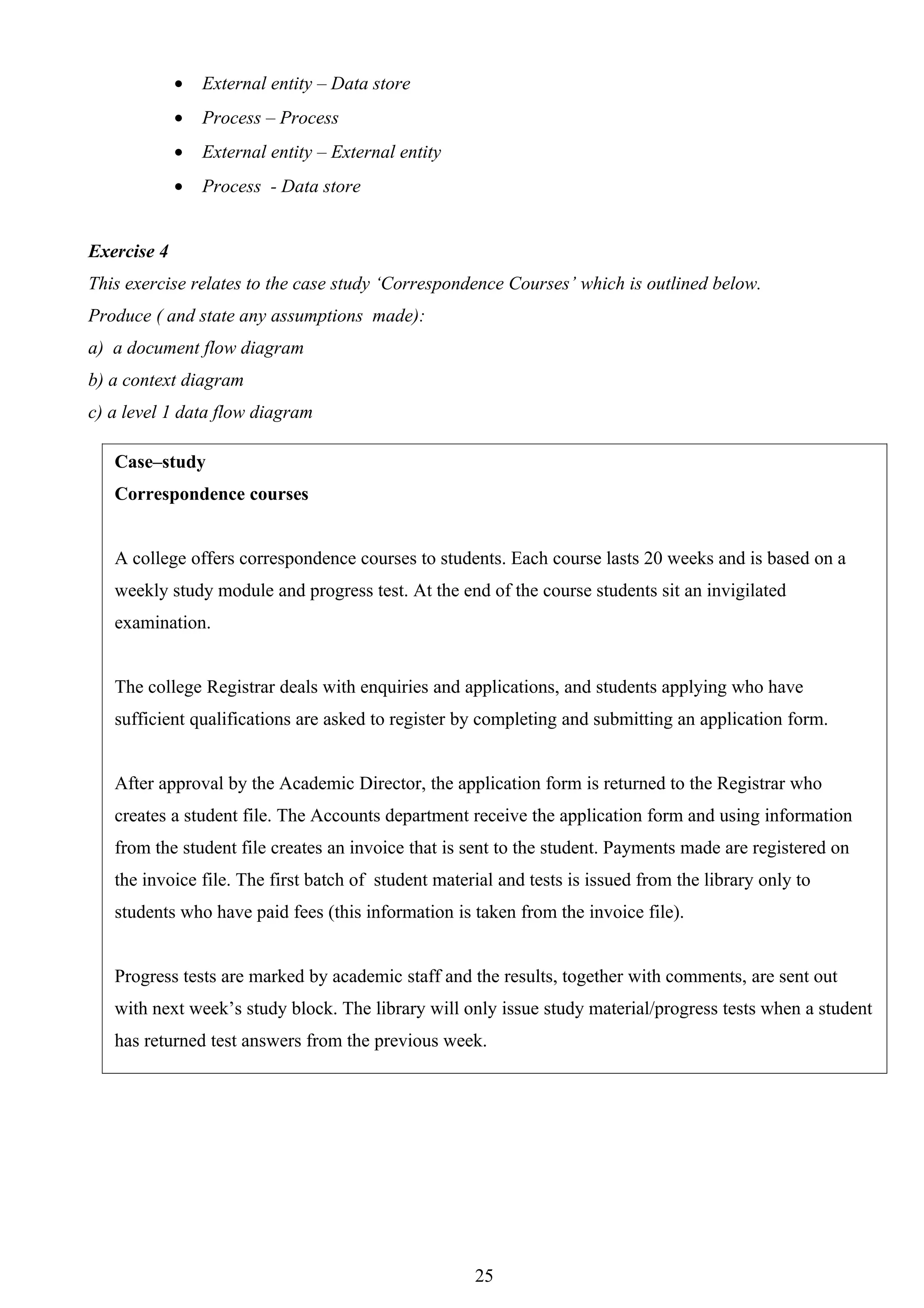 •   External entity – Data store
             •   Process – Process
             •   External entity – External entity
             •   Process - Data store


Exercise 4
This exercise relates to the case study ‘Correspondence Courses’ which is outlined below.
Produce ( and state any assumptions made):
a) a document flow diagram
b) a context diagram
c) a level 1 data flow diagram

   Case–study
   Correspondence courses


   A college offers correspondence courses to students. Each course lasts 20 weeks and is based on a
   weekly study module and progress test. At the end of the course students sit an invigilated
   examination.


   The college Registrar deals with enquiries and applications, and students applying who have
   sufficient qualifications are asked to register by completing and submitting an application form.


   After approval by the Academic Director, the application form is returned to the Registrar who
   creates a student file. The Accounts department receive the application form and using information
   from the student file creates an invoice that is sent to the student. Payments made are registered on
   the invoice file. The first batch of student material and tests is issued from the library only to
   students who have paid fees (this information is taken from the invoice file).


   Progress tests are marked by academic staff and the results, together with comments, are sent out
   with next week’s study block. The library will only issue study material/progress tests when a student
   has returned test answers from the previous week.




                                                     25
 