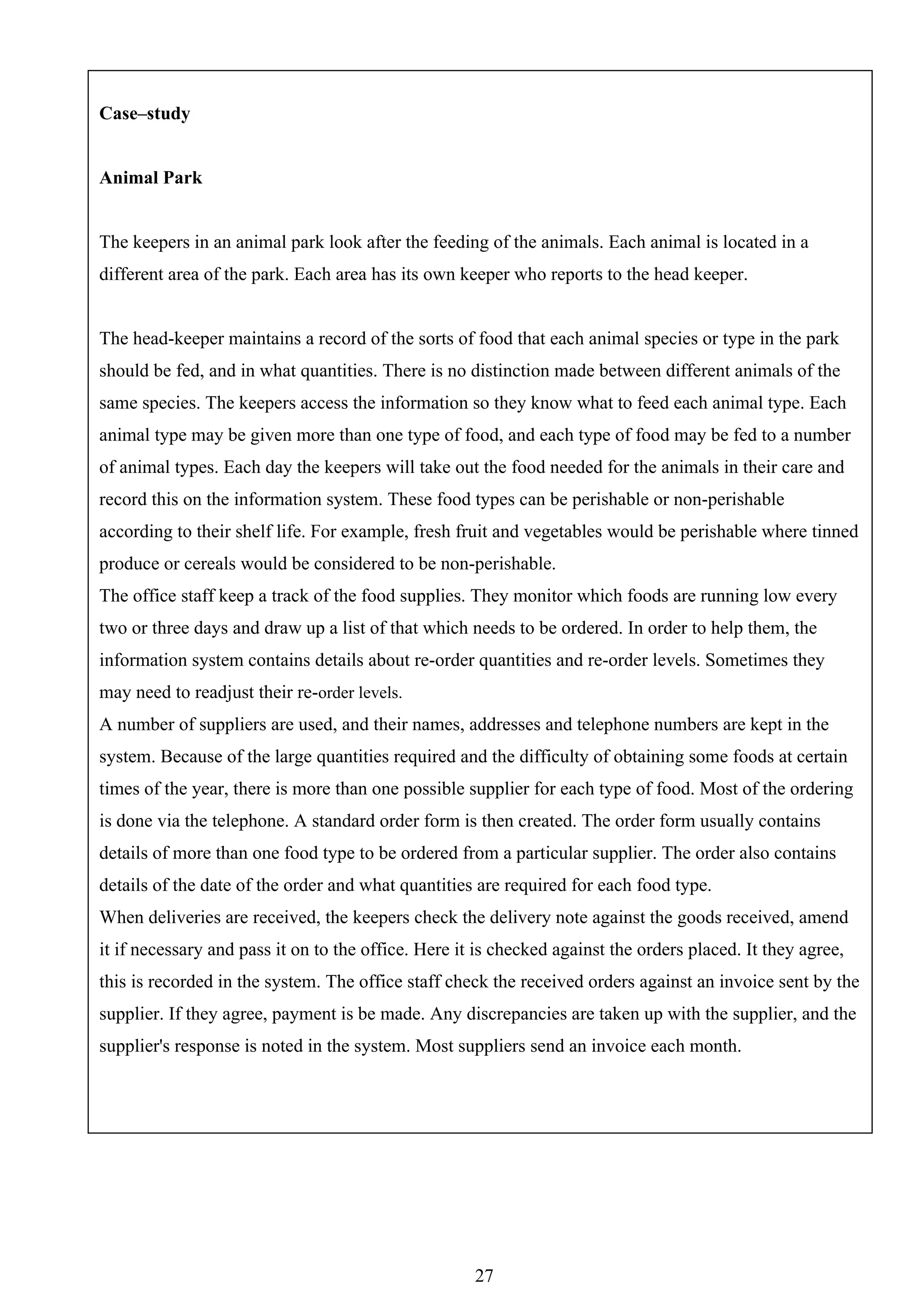 Case–study


Animal Park


The keepers in an animal park look after the feeding of the animals. Each animal is located in a
different area of the park. Each area has its own keeper who reports to the head keeper.


The head-keeper maintains a record of the sorts of food that each animal species or type in the park
should be fed, and in what quantities. There is no distinction made between different animals of the
same species. The keepers access the information so they know what to feed each animal type. Each
animal type may be given more than one type of food, and each type of food may be fed to a number
of animal types. Each day the keepers will take out the food needed for the animals in their care and
record this on the information system. These food types can be perishable or non-perishable
according to their shelf life. For example, fresh fruit and vegetables would be perishable where tinned
produce or cereals would be considered to be non-perishable.
The office staff keep a track of the food supplies. They monitor which foods are running low every
two or three days and draw up a list of that which needs to be ordered. In order to help them, the
information system contains details about re-order quantities and re-order levels. Sometimes they
may need to readjust their re-order levels.
A number of suppliers are used, and their names, addresses and telephone numbers are kept in the
system. Because of the large quantities required and the difficulty of obtaining some foods at certain
times of the year, there is more than one possible supplier for each type of food. Most of the ordering
is done via the telephone. A standard order form is then created. The order form usually contains
details of more than one food type to be ordered from a particular supplier. The order also contains
details of the date of the order and what quantities are required for each food type.
When deliveries are received, the keepers check the delivery note against the goods received, amend
it if necessary and pass it on to the office. Here it is checked against the orders placed. It they agree,
this is recorded in the system. The office staff check the received orders against an invoice sent by the
supplier. If they agree, payment is be made. Any discrepancies are taken up with the supplier, and the
supplier's response is noted in the system. Most suppliers send an invoice each month.




                                                     27
 