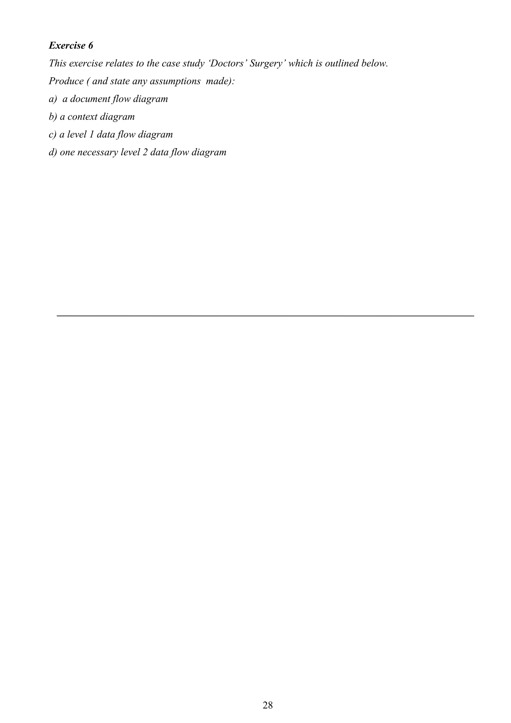 Exercise 6
This exercise relates to the case study ‘Doctors’ Surgery’ which is outlined below.
Produce ( and state any assumptions made):
a) a document flow diagram
b) a context diagram
c) a level 1 data flow diagram
d) one necessary level 2 data flow diagram




                                                    28
 