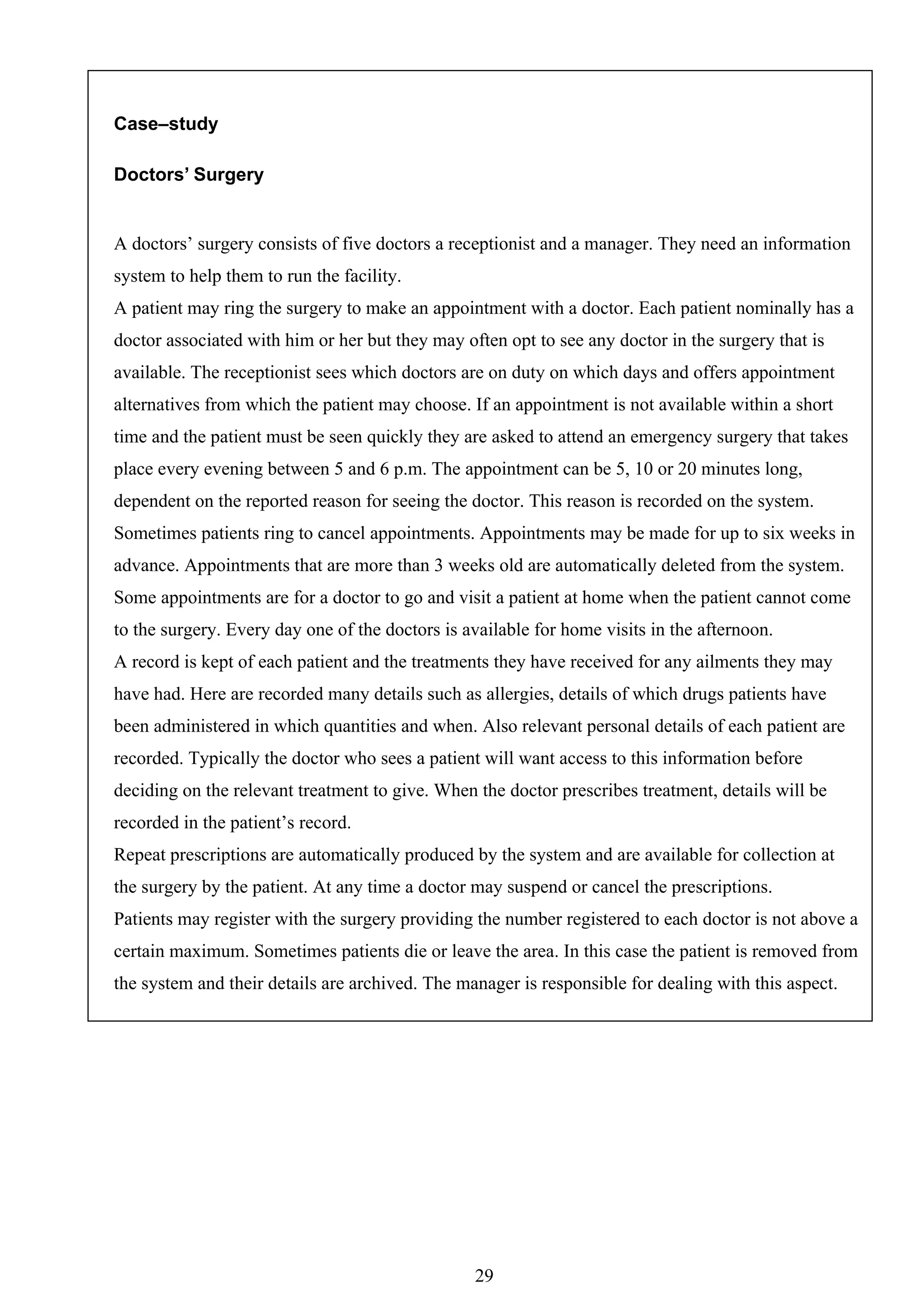 Case–study

Doctors’ Surgery


A doctors’ surgery consists of five doctors a receptionist and a manager. They need an information
system to help them to run the facility.
A patient may ring the surgery to make an appointment with a doctor. Each patient nominally has a
doctor associated with him or her but they may often opt to see any doctor in the surgery that is
available. The receptionist sees which doctors are on duty on which days and offers appointment
alternatives from which the patient may choose. If an appointment is not available within a short
time and the patient must be seen quickly they are asked to attend an emergency surgery that takes
place every evening between 5 and 6 p.m. The appointment can be 5, 10 or 20 minutes long,
dependent on the reported reason for seeing the doctor. This reason is recorded on the system.
Sometimes patients ring to cancel appointments. Appointments may be made for up to six weeks in
advance. Appointments that are more than 3 weeks old are automatically deleted from the system.
Some appointments are for a doctor to go and visit a patient at home when the patient cannot come
to the surgery. Every day one of the doctors is available for home visits in the afternoon.
A record is kept of each patient and the treatments they have received for any ailments they may
have had. Here are recorded many details such as allergies, details of which drugs patients have
been administered in which quantities and when. Also relevant personal details of each patient are
recorded. Typically the doctor who sees a patient will want access to this information before
deciding on the relevant treatment to give. When the doctor prescribes treatment, details will be
recorded in the patient’s record.
Repeat prescriptions are automatically produced by the system and are available for collection at
the surgery by the patient. At any time a doctor may suspend or cancel the prescriptions.
Patients may register with the surgery providing the number registered to each doctor is not above a
certain maximum. Sometimes patients die or leave the area. In this case the patient is removed from
the system and their details are archived. The manager is responsible for dealing with this aspect.




                                                 29
 