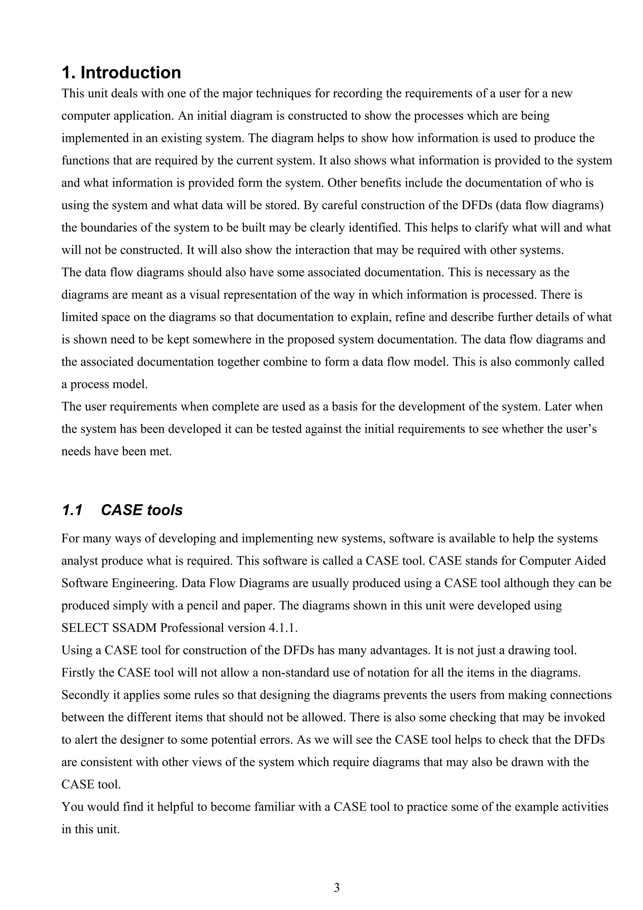 1. Introduction
This unit deals with one of the major techniques for recording the requirements of a user for a new
computer application. An initial diagram is constructed to show the processes which are being
implemented in an existing system. The diagram helps to show how information is used to produce the
functions that are required by the current system. It also shows what information is provided to the system
and what information is provided form the system. Other benefits include the documentation of who is
using the system and what data will be stored. By careful construction of the DFDs (data flow diagrams)
the boundaries of the system to be built may be clearly identified. This helps to clarify what will and what
will not be constructed. It will also show the interaction that may be required with other systems.
The data flow diagrams should also have some associated documentation. This is necessary as the
diagrams are meant as a visual representation of the way in which information is processed. There is
limited space on the diagrams so that documentation to explain, refine and describe further details of what
is shown need to be kept somewhere in the proposed system documentation. The data flow diagrams and
the associated documentation together combine to form a data flow model. This is also commonly called
a process model.
The user requirements when complete are used as a basis for the development of the system. Later when
the system has been developed it can be tested against the initial requirements to see whether the user’s
needs have been met.



1.1     CASE tools
For many ways of developing and implementing new systems, software is available to help the systems
analyst produce what is required. This software is called a CASE tool. CASE stands for Computer Aided
Software Engineering. Data Flow Diagrams are usually produced using a CASE tool although they can be
produced simply with a pencil and paper. The diagrams shown in this unit were developed using
SELECT SSADM Professional version 4.1.1.
Using a CASE tool for construction of the DFDs has many advantages. It is not just a drawing tool.
Firstly the CASE tool will not allow a non-standard use of notation for all the items in the diagrams.
Secondly it applies some rules so that designing the diagrams prevents the users from making connections
between the different items that should not be allowed. There is also some checking that may be invoked
to alert the designer to some potential errors. As we will see the CASE tool helps to check that the DFDs
are consistent with other views of the system which require diagrams that may also be drawn with the
CASE tool.
You would find it helpful to become familiar with a CASE tool to practice some of the example activities
in this unit.



                                                     3
 