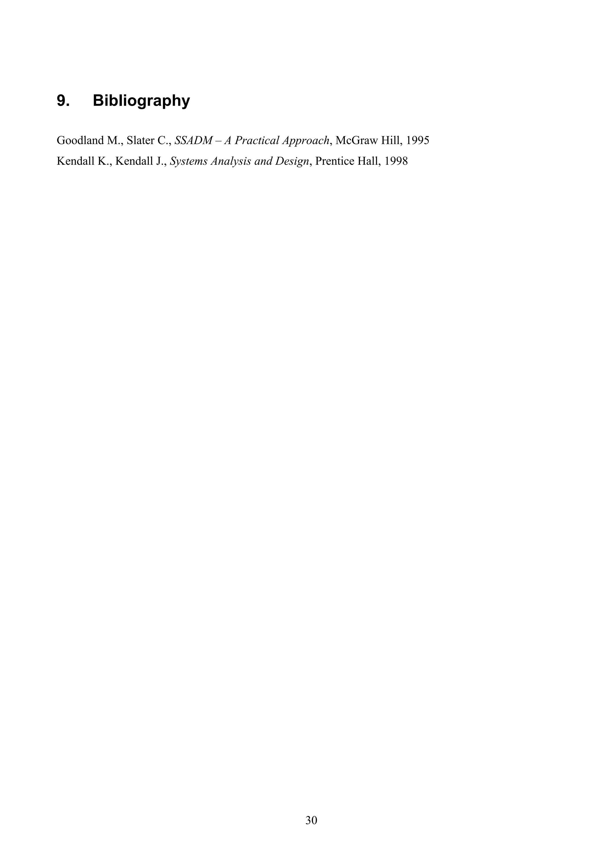 9.     Bibliography

Goodland M., Slater C., SSADM – A Practical Approach, McGraw Hill, 1995
Kendall K., Kendall J., Systems Analysis and Design, Prentice Hall, 1998




                                                  30
 