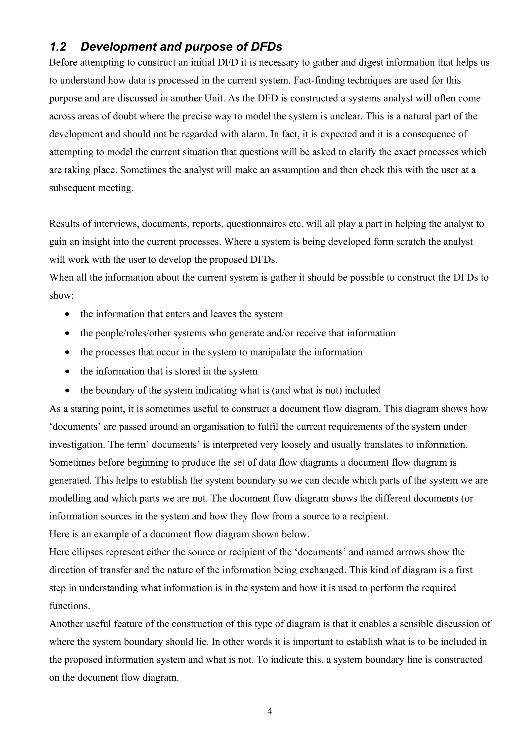 1.2     Development and purpose of DFDs
Before attempting to construct an initial DFD it is necessary to gather and digest information that helps us
to understand how data is processed in the current system. Fact-finding techniques are used for this
purpose and are discussed in another Unit. As the DFD is constructed a systems analyst will often come
across areas of doubt where the precise way to model the system is unclear. This is a natural part of the
development and should not be regarded with alarm. In fact, it is expected and it is a consequence of
attempting to model the current situation that questions will be asked to clarify the exact processes which
are taking place. Sometimes the analyst will make an assumption and then check this with the user at a
subsequent meeting.


Results of interviews, documents, reports, questionnaires etc. will all play a part in helping the analyst to
gain an insight into the current processes. Where a system is being developed form scratch the analyst
will work with the user to develop the proposed DFDs.
When all the information about the current system is gather it should be possible to construct the DFDs to
show:
   •    the information that enters and leaves the system
   •    the people/roles/other systems who generate and/or receive that information
   •    the processes that occur in the system to manipulate the information
   •    the information that is stored in the system
   •    the boundary of the system indicating what is (and what is not) included
As a staring point, it is sometimes useful to construct a document flow diagram. This diagram shows how
‘documents’ are passed around an organisation to fulfil the current requirements of the system under
investigation. The term’ documents’ is interpreted very loosely and usually translates to information.
Sometimes before beginning to produce the set of data flow diagrams a document flow diagram is
generated. This helps to establish the system boundary so we can decide which parts of the system we are
modelling and which parts we are not. The document flow diagram shows the different documents (or
information sources in the system and how they flow from a source to a recipient.
Here is an example of a document flow diagram shown below.
Here ellipses represent either the source or recipient of the ‘documents’ and named arrows show the
direction of transfer and the nature of the information being exchanged. This kind of diagram is a first
step in understanding what information is in the system and how it is used to perform the required
functions.
Another useful feature of the construction of this type of diagram is that it enables a sensible discussion of
where the system boundary should lie. In other words it is important to establish what is to be included in
the proposed information system and what is not. To indicate this, a system boundary line is constructed
on the document flow diagram.


                                                       4
 