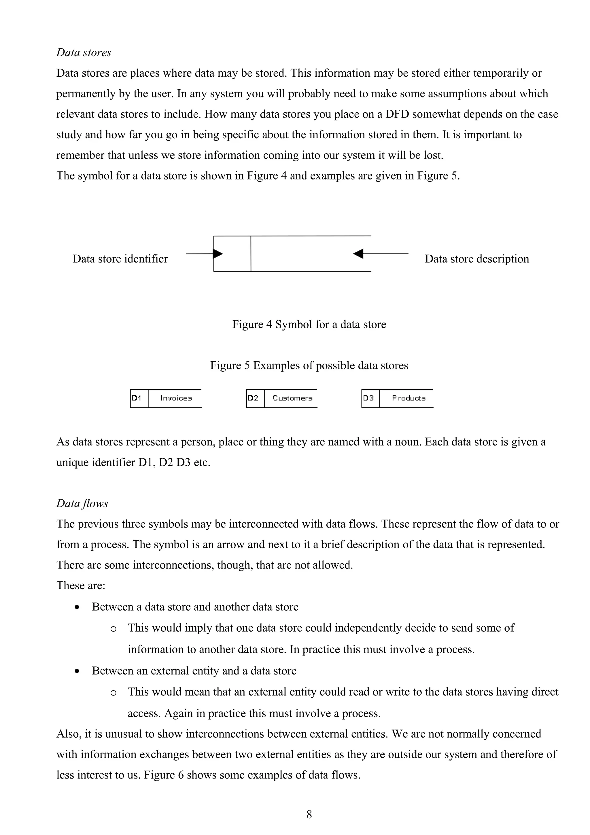 Data stores
Data stores are places where data may be stored. This information may be stored either temporarily or
permanently by the user. In any system you will probably need to make some assumptions about which
relevant data stores to include. How many data stores you place on a DFD somewhat depends on the case
study and how far you go in being specific about the information stored in them. It is important to
remember that unless we store information coming into our system it will be lost.
The symbol for a data store is shown in Figure 4 and examples are given in Figure 5.




   Data store identifier                                                        Data store description




                                      Figure 4 Symbol for a data store


                                  Figure 5 Examples of possible data stores




As data stores represent a person, place or thing they are named with a noun. Each data store is given a
unique identifier D1, D2 D3 etc.


Data flows
The previous three symbols may be interconnected with data flows. These represent the flow of data to or
from a process. The symbol is an arrow and next to it a brief description of the data that is represented.
There are some interconnections, though, that are not allowed.
These are:
   •   Between a data store and another data store
             o This would imply that one data store could independently decide to send some of
                information to another data store. In practice this must involve a process.
   •   Between an external entity and a data store
             o This would mean that an external entity could read or write to the data stores having direct
                access. Again in practice this must involve a process.
Also, it is unusual to show interconnections between external entities. We are not normally concerned
with information exchanges between two external entities as they are outside our system and therefore of
less interest to us. Figure 6 shows some examples of data flows.


                                                      8
 