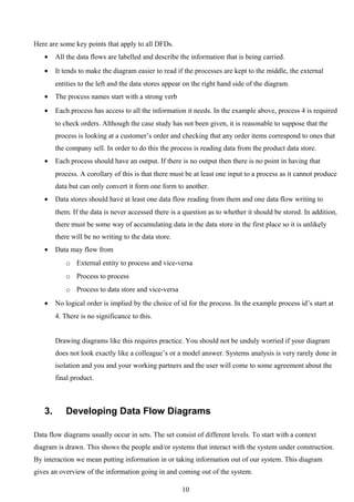 Here are some key points that apply to all DFDs.
   •    All the data flows are labelled and describe the information that is being carried.
   •    It tends to make the diagram easier to read if the processes are kept to the middle, the external
        entities to the left and the data stores appear on the right hand side of the diagram.
   •    The process names start with a strong verb
   •    Each process has access to all the information it needs. In the example above, process 4 is required
        to check orders. Although the case study has not been given, it is reasonable to suppose that the
        process is looking at a customer’s order and checking that any order items correspond to ones that
        the company sell. In order to do this the process is reading data from the product data store.
   •    Each process should have an output. If there is no output then there is no point in having that
        process. A corollary of this is that there must be at least one input to a process as it cannot produce
        data but can only convert it form one form to another.
   •    Data stores should have at least one data flow reading from them and one data flow writing to
        them. If the data is never accessed there is a question as to whether it should be stored. In addition,
        there must be some way of accumulating data in the data store in the first place so it is unlikely
        there will be no writing to the data store.
   •    Data may flow from
           o External entity to process and vice-versa
           o Process to process
           o Process to data store and vice-versa
   •    No logical order is implied by the choice of id for the process. In the example process id’s start at
        4. There is no significance to this.


        Drawing diagrams like this requires practice. You should not be unduly worried if your diagram
        does not look exactly like a colleague’s or a model answer. Systems analysis is very rarely done in
        isolation and you and your working partners and the user will come to some agreement about the
        final product.



   3.      Developing Data Flow Diagrams

Data flow diagrams usually occur in sets. The set consist of different levels. To start with a context
diagram is drawn. This shows the people and/or systems that interact with the system under construction.
By interaction we mean putting information in or taking information out of our system. This diagram
gives an overview of the information going in and coming out of the system.

                                                      10
 