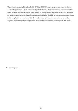 The system is represented by a box. In this DFD (level 0 DFD) no processes or data stores are shown.
  Another diagram (level 1 DFD) is now developed which shows the processes taking place to convert the
  inputs shown in the context diagram to the outputs. In this DFD detail is given to show which processes
  are responsible for accepting the different inputs and producing the different outputs. Any process shown
  that is complicated by a number of data flows and requires further refinement is shown on another
  diagram (level 2 DFD) where sub-processes are shown together with any necessary extra data stores.




Box represents process




                                                     11
 
