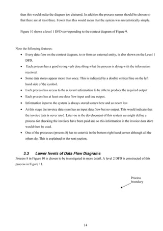 than this would make the diagram too cluttered. In addition the process names should be chosen so
   that there are at least three. Fewer than this would mean that the system was unrealistically simple.


   Figure 10 shows a level 1 DFD corresponding to the context diagram of Figure 9.




Note the following features:
   •    Every data flow on the context diagram, to or from an external entity, is also shown on the Level 1
        DFD.
   •    Each process has a good strong verb describing what the process is doing with the information
        received.
   •    Some data stores appear more than once. This is indicated by a double vertical line on the left
        hand side of the symbol.
   •    Each process has access to the relevant information to be able to produce the required output
   •    Each process has at least one data flow input and one output.
   •    Information input to the system is always stored somewhere and so never lost
   •    At this stage the invoice data store has an input data flow but no output. This would indicate that
        the invoice data is never used. Later on in the development of this system we might define a
        process for checking the invoices have been paid and so this information in the invoice data store
        would then be used.
   •    One of the processes (process 8) has no asterisk in the bottom right hand corner although all the
        others do. This is explained in the next section.



       3.3     Lower levels of Data Flow Diagrams
Process 8 in Figure 10 is chosen to be investigated in more detail. A level 2 DFD is constructed of this
process in Figure 11.



                                                                                          Process
                                                                                          boundary




                                                      14
 