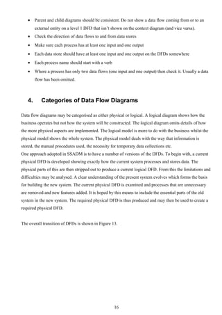 •    Parent and child diagrams should be consistent. Do not show a data flow coming from or to an
        external entity on a level 1 DFD that isn’t shown on the context diagram (and vice versa).
   •    Check the direction of data flows to and from data stores
   •    Make sure each process has at least one input and one output
   •    Each data store should have at least one input and one output on the DFDs somewhere
   •    Each process name should start with a verb
   •    Where a process has only two data flows (one input and one output) then check it. Usually a data
        flow has been omitted.



   4.      Categories of Data Flow Diagrams

Data flow diagrams may be categorised as either physical or logical. A logical diagram shows how the
business operates but not how the system will be constructed. The logical diagram omits details of how
the more physical aspects are implemented. The logical model is more to do with the business whilst the
physical model shows the whole system. The physical model deals with the way that information is
stored, the manual procedures used, the necessity for temporary data collections etc.
One approach adopted in SSADM is to have a number of versions of the DFDs. To begin with, a current
physical DFD is developed showing exactly how the current system processes and stores data. The
physical parts of this are then stripped out to produce a current logical DFD. From this the limitations and
difficulties may be analysed. A clear understanding of the present system evolves which forms the basis
for building the new system. The current physical DFD is examined and processes that are unnecessary
are removed and new features added. It is hoped by this means to include the essential parts of the old
system in the new system. The required physical DFD is thus produced and may then be used to create a
required physical DFD.


The overall transition of DFDs is shown in Figure 13.




                                                     16
 