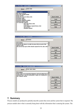 7. Summary
Process models are produced to partially describe system that exists and the system that is required. The
process models show what is currently being done with the information that is entering the system. The


                                                    23
 