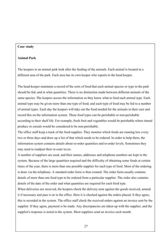 Case–study


Animal Park


The keepers in an animal park look after the feeding of the animals. Each animal is located in a
different area of the park. Each area has its own keeper who reports to the head keeper.


The head-keeper maintains a record of the sorts of food that each animal species or type in the park
should be fed, and in what quantities. There is no distinction made between different animals of the
same species. The keepers access the information so they know what to feed each animal type. Each
animal type may be given more than one type of food, and each type of food may be fed to a number
of animal types. Each day the keepers will take out the food needed for the animals in their care and
record this on the information system. These food types can be perishable or non-perishable
according to their shelf life. For example, fresh fruit and vegetables would be perishable where tinned
produce or cereals would be considered to be non-perishable.
The office staff keep a track of the food supplies. They monitor which foods are running low every
two or three days and draw up a list of that which needs to be ordered. In order to help them, the
information system contains details about re-order quantities and re-order levels. Sometimes they
may need to readjust their re-order levels.
A number of suppliers are used, and their names, addresses and telephone numbers are kept in the
system. Because of the large quantities required and the difficulty of obtaining some foods at certain
times of the year, there is more than one possible supplier for each type of food. Most of the ordering
is done via the telephone. A standard order form is then created. The order form usually contains
details of more than one food type to be ordered from a particular supplier. The order also contains
details of the date of the order and what quantities are required for each food type.
When deliveries are received, the keepers check the delivery note against the goods received, amend
it if necessary and pass it on to the office. Here it is checked against the orders placed. It they agree,
this is recorded in the system. The office staff check the received orders against an invoice sent by the
supplier. If they agree, payment is be made. Any discrepancies are taken up with the supplier, and the
supplier's response is noted in the system. Most suppliers send an invoice each month.



                                                     27
 