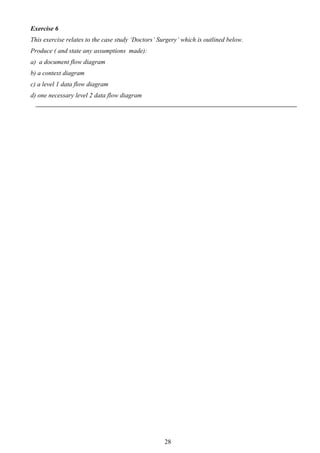 Exercise 6
This exercise relates to the case study ‘Doctors’ Surgery’ which is outlined below.
Produce ( and state any assumptions made):
a) a document flow diagram
b) a context diagram
c) a level 1 data flow diagram
d) one necessary level 2 data flow diagram




                                                    28
 
