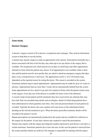 Case–study

Doctors’ Surgery


A doctors’ surgery consists of five doctors a receptionist and a manager. They need an information
system to help them to run the facility.
A patient may ring the surgery to make an appointment with a doctor. Each patient nominally has a
doctor associated with him or her but they may often opt to see any doctor in the surgery that is
available. The receptionist sees which doctors are on duty on which days and offers appointment
alternatives from which the patient may choose. If an appointment is not available within a short
time and the patient must be seen quickly they are asked to attend an emergency surgery that takes
place every evening between 5 and 6 p.m. The appointment can be 5, 10 or 20 minutes long,
dependent on the reported reason for seeing the doctor. This reason is recorded on the system.
Sometimes patients ring to cancel appointments. Appointments may be made for up to six weeks in
advance. Appointments that are more than 3 weeks old are automatically deleted from the system.
Some appointments are for a doctor to go and visit a patient at home when the patient cannot come
to the surgery. Every day one of the doctors is available for home visits in the afternoon.
A record is kept of each patient and the treatments they have received for any ailments they may
have had. Here are recorded many details such as allergies, details of which drugs patients have
been administered in which quantities and when. Also relevant personal details of each patient are
recorded. Typically the doctor who sees a patient will want access to this information before
deciding on the relevant treatment to give. When the doctor prescribes treatment, details will be
recorded in the patient’s record.
Repeat prescriptions are automatically produced by the system and are available for collection at
the surgery by the patient. At any time a doctor may suspend or cancel the prescriptions.
Patients may register with the surgery providing the number registered to each doctor is not above a
certain maximum. Sometimes patients die or leave the area. In this case the patient is removed from
the system and their details are archived. The manager is responsible for dealing with this aspect.
                                                 29
 