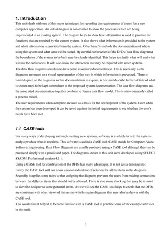 1. Introduction
This unit deals with one of the major techniques for recording the requirements of a user for a new
computer application. An initial diagram is constructed to show the processes which are being
implemented in an existing system. The diagram helps to show how information is used to produce the
functions that are required by the current system. It also shows what information is provided to the system
and what information is provided form the system. Other benefits include the documentation of who is
using the system and what data will be stored. By careful construction of the DFDs (data flow diagrams)
the boundaries of the system to be built may be clearly identified. This helps to clarify what will and what
will not be constructed. It will also show the interaction that may be required with other systems.
The data flow diagrams should also have some associated documentation. This is necessary as the
diagrams are meant as a visual representation of the way in which information is processed. There is
limited space on the diagrams so that documentation to explain, refine and describe further details of what
is shown need to be kept somewhere in the proposed system documentation. The data flow diagrams and
the associated documentation together combine to form a data flow model. This is also commonly called
a process model.
The user requirements when complete are used as a basis for the development of the system. Later when
the system has been developed it can be tested against the initial requirements to see whether the user’s
needs have been met.



1.1 CASE tools
For many ways of developing and implementing new systems, software is available to help the systems
analyst produce what is required. This software is called a CASE tool. CASE stands for Computer Aided
Software Engineering. Data Flow Diagrams are usually produced using a CASE tool although they can be
produced simply with a pencil and paper. The diagrams shown in this unit were developed using SELECT
SSADM Professional version 4.1.1.
Using a CASE tool for construction of the DFDs has many advantages. It is not just a drawing tool.
Firstly the CASE tool will not allow a non-standard use of notation for all the items in the diagrams.
Secondly it applies some rules so that designing the diagrams prevents the users from making connections
between the different items that should not be allowed. There is also some checking that may be invoked
to alert the designer to some potential errors. As we will see the CASE tool helps to check that the DFDs
are consistent with other views of the system which require diagrams that may also be drawn with the
CASE tool.
You would find it helpful to become familiar with a CASE tool to practice some of the example activities
in this unit.



                                                     3
 