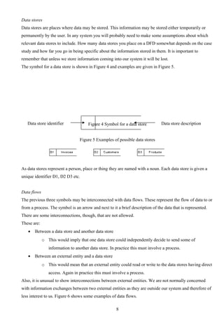 Data stores
Data stores are places where data may be stored. This information may be stored either temporarily or
permanently by the user. In any system you will probably need to make some assumptions about which
relevant data stores to include. How many data stores you place on a DFD somewhat depends on the case
study and how far you go in being specific about the information stored in them. It is important to
remember that unless we store information coming into our system it will be lost.
The symbol for a data store is shown in Figure 4 and examples are given in Figure 5.




   Data store identifier              Figure 4 Symbol for a data store          Data store description


                                  Figure 5 Examples of possible data stores




As data stores represent a person, place or thing they are named with a noun. Each data store is given a
unique identifier D1, D2 D3 etc.


Data flows
The previous three symbols may be interconnected with data flows. These represent the flow of data to or
from a process. The symbol is an arrow and next to it a brief description of the data that is represented.
There are some interconnections, though, that are not allowed.
These are:
   •   Between a data store and another data store
             o This would imply that one data store could independently decide to send some of
                information to another data store. In practice this must involve a process.
   •   Between an external entity and a data store
             o This would mean that an external entity could read or write to the data stores having direct
                access. Again in practice this must involve a process.
Also, it is unusual to show interconnections between external entities. We are not normally concerned
with information exchanges between two external entities as they are outside our system and therefore of
less interest to us. Figure 6 shows some examples of data flows.

                                                      8
 