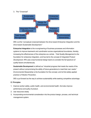 3. The “Crossroad”
DfE is at the “conceptual crossroad between the drive toward Enterprise Integration and the
drive toward Sustainable Development.”
Enterprise Integration is the re-engineering of business processes and information
systems to improve teamwork and coordination across organizational boundaries, thereby
increasing the effectiveness of the enterprise as a whole. Total Quality Management is the
foundation for enterprise integration, and has led to the concept of Integrated Product
Development. IPD uses cross-functional design teams to consider the full spectrum of
quality factors simultaneously.
Sustainable Development is defined as “industrial progress that meets the needs of the
present without compromising the ability of future generations to meet their own needs.”
Environmental Stewardship is the foundation for this concept, and its first widely applied
practice is Pollution Prevention.
DfE is put forward as the way to achieve sustainability while seeking competitive advantage.
E. Principles
1. Improve worker safety, public health, and environmental health. And also improve
performance and qulity of product.
2. Use resources wisely
3. Incorporating environmental consideration into the product design, process, and technical
management system.
 
