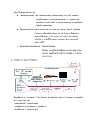 1. Eco-Efficiency Approaches
Cleaner processes : reduced emmissions, manufacturing, and paint methods.
Usually involves incremental refinement of production or
manufacturing processes to reduce waste and its byproducts.
(pollution prevention)
Cleaner products : use of recycled products and environment friendly materials
Fundamental product designs are still dynamic. Takes into
account all stages of the product life cycle, from material
selection to end-of-life use and recovery. (environmental
responsibility)
Sustainable resources use : industrial ecology
Evaluate product and production system as a whole.
Includes supplier and customer impacts on resource
consumption
2. Product Life Cycle Perspective
Consider all of the aspects of this chart and the potential impact on the environment within
your design process
- raw materials / products used,
- manufacturing and assembly operations,
- product use by customer, and
 