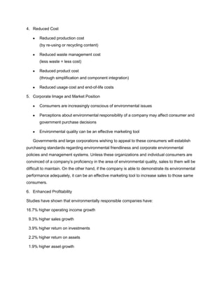 4. Reduced Cost
Reduced production cost
(by re-using or recycling content)
Reduced waste management cost
(less waste = less cost)
Reduced product cost
(through simplification and component integration)
Reduced usage cost and end-of-life costs
5. Corporate Image and Market Position
Consumers are increasingly conscious of environmental issues
Perceptions about environmental responsibility of a company may affect consumer and
government purchase decisions
Environmental quality can be an effective marketing tool
Governments and large corporations wishing to appeal to these consumers will establish
purchasing standards regarding environmental friendliness and corporate environmental
policies and management systems. Unless these organizations and individual consumers are
convinced of a company’s proficiency in the area of environmental quality, sales to them will be
difficult to maintain. On the other hand, if the company is able to demonstrate its environmental
performance adequately, it can be an effective marketing tool to increase sales to those same
consumers.
6. Enhanced Profitability
Studies have shown that environmentally responsible companies have:
16.7% higher operating income growth
9.3% higher sales growth
3.9% higher return on investments
2.2% higher return on assets
1.9% higher asset growth
 