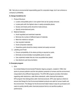 NB: Not only is environmental responsibility good for corporate image, but it can enhance a
company’s profitability.
G. Design Guidelines for
1. Product Structure
Locate unrecyclable parts in one system that can be quickly removed.
Locate parts with the highest value in easily accessible places.
Access and break points should be made obvious.
Specify remanufactured parts.
2. Material Selection
Avoid regulated and restricted materials.
Minimize the number of different types of materials.
Mark the material on all part.
Use recycled materials.
Avoid composite materials.
Hazardous parts should be clearly marked and easily removed.
3. Labelling and Finish
Ensure compatibility of ink where printing is required on parts.
Eliminate environmentally incompatible paints on parts.
Use unplanted metals that are more recyclable than plated.
Use electronic part documentation.
H. Example program
1. EPA
Is a United States Environmental Protection Agency program, created in 1992, that
works to prevent pollution and the risk pollution presents to humans and the environment
(responded to Eco-Efficient Approaches). The EPA DfE program provides information
regarding safer electronics, safer flame retardants, safer chemical formulations.
EPA program that distinguishes safer chemical products. EPA uses rigorous criteria to
ensure that Design for the Environment-labeled products are safe for human health and
the environment. The Design for the Environment label makes it easy for purchasers and
users to quickly identify safer chemical products that do not sacrifice quality or
performance.
 