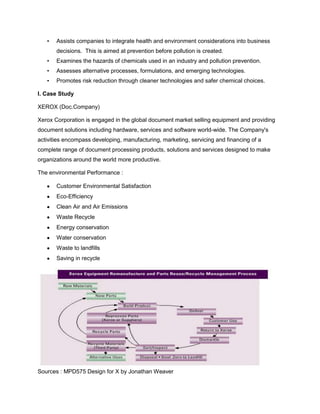 • Assists companies to integrate health and environment considerations into business
decisions. This is aimed at prevention before pollution is created.
• Examines the hazards of chemicals used in an industry and pollution prevention.
• Assesses alternative processes, formulations, and emerging technologies.
• Promotes risk reduction through cleaner technologies and safer chemical choices.
I. Case Study
XEROX (Doc.Company)
Xerox Corporation is engaged in the global document market selling equipment and providing
document solutions including hardware, services and software world-wide. The Company's
activities encompass developing, manufacturing, marketing, servicing and financing of a
complete range of document processing products, solutions and services designed to make
organizations around the world more productive.
The environmental Performance :
Customer Environmental Satisfaction
Eco-Efficiency
Clean Air and Air Emissions
Waste Recycle
Energy conservation
Water conservation
Waste to landfills
Saving in recycle
Sources : MPD575 Design for X by Jonathan Weaver
 