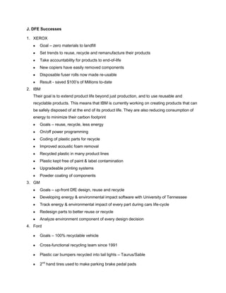 J. DFE Successes
1. XEROX
Goal – zero materials to landfill
Set trends to reuse, recycle and remanufacture their products
Take accountability for products to end-of-life
New copiers have easily removed components
Disposable fuser rolls now made re-usable
Result - saved $100’s of Millions to-date
2. IBM
Their goal is to extend product life beyond just production, and to use reusable and
recyclable products. This means that IBM is currently working on creating products that can
be safely disposed of at the end of its product life. They are also reducing consumption of
energy to minimize their carbon footprint
Goals – reuse, recycle, less energy
On/off power programming
Coding of plastic parts for recycle
Improved acoustic foam removal
Recycled plastic in many product lines
Plastic kept free of paint & label contamination
Upgradeable printing systems
Powder coating of components
3. GM
Goals – up-front DfE design, reuse and recycle
Developing energy & environmental impact software with University of Tennessee
Track energy & environmental impact of every part during cars life-cycle
Redesign parts to better reuse or recycle
Analyze environment component of every design decision
4. Ford
Goals – 100% recyclable vehicle
Cross-functional recycling team since 1991
Plastic car bumpers recycled into tail lights – Taurus/Sable
2nd
hand tires used to make parking brake pedal pads
 