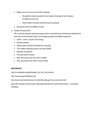 Makes use of non-auto end-of-life materials
o Household carpet recycled into air cleaner housings & fan modules –
Ford/Mercury/Lincoln
o Soda bottles into grille reinforcements & padding
Recycling saves Ford $8M annually
5. Hewlett Packard (HP)
HP is working towards reducing energy used in manufacturing, developing materials that
have less environmental impact, and designing easily recyclable equipment
Goals – reuse, recycle, less energy
Recycle plastics
Plastic parts marked & identified for recycling
Thin-walled molding process uses less plastic
Modular architecture
Few permanent screws
80% less power than dot matrix models
50% less power than other ink jet models
REFERENCE
http://en.wikipedia.org/wiki/Design_for_the_Environment
http://www.epa.gov/dfe/faqs.html
http://www.businessdictionary.com/definition/design-for-environment.html
agus dkk.makalah perencanaan lingkungan.fakultas ilmu administrasi bisnis : universitas
brawijaya
 
