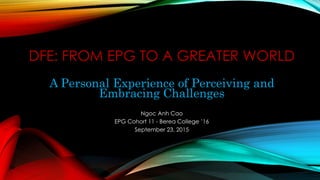 DFE: FROM EPG TO A GREATER WORLD
A Personal Experience of Perceiving and
Embracing Challenges
Ngoc Anh Cao
EPG Cohort 11 - Berea College ’16
September 23, 2015
 